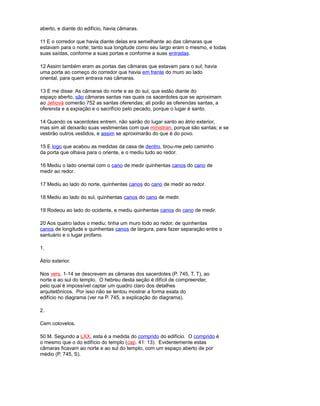 aberto, e diante do edifício, havia câmaras.
11 E o corredor que havia diante delas era semelhante ao das câmaras que
estavam para o norte; tanto sua longitude como seu largo eram o mesmo, e todas
suas saídas, conforme a suas portas e conforme a suas entradas.
12 Assim também eram as portas das câmaras que estavam para o sul; havia
uma porta ao começo do corredor que havia em frente do muro ao lado
oriental, para quem entrava nas câmaras.
13 E me disse: As câmaras do norte e as do sul, que estão diante do
espaço aberto, são câmaras santas nas quais os sacerdotes que se aproximam
ao Jehová comerão 752 as santas oferendas; ali porão as oferendas santas, a
oferenda e a expiação e o sacrifício pelo pecado, porque o lugar é santo.
14 Quando os sacerdotes entrem, não sairão do lugar santo ao átrio exterior,
mas sim ali deixarão suas vestimentas com que ministran, porque são santas; e se
vestirão outros vestidos, e assim se aproximarão do que é do povo.
15 E logo que acabou as medidas da casa de dentro, tirou-me pelo caminho
da porta que olhava para o oriente, e o mediu tudo ao redor.
16 Mediu o lado oriental com o cano de medir quinhentas canos do cano de
medir ao redor.
17 Mediu ao lado do norte, quinhentas canos do cano de medir ao redor.
18 Mediu ao lado do sul, quinhentas canos do cano de medir.
19 Rodeou ao lado do ocidente, e mediu quinhentas canos do cano de medir.
20 Aos quatro lados o mediu; tinha um muro todo ao redor, de quinhentas
canos de longitude e quinhentas canos de largura, para fazer separação entre o
santuário e o lugar profano.
1.
Átrio exterior.
Nos vers. 1-14 se descrevem as câmaras dos sacerdotes (P. 745, T, T), ao
norte e ao sul do templo. O hebreu desta seção é difícil de compreender,
pelo qual é impossível captar um quadro claro dos detalhes
arquitetônicos. Por isso não se tentou mostrar a forma exata do
edifício no diagrama (ver na P. 745, a explicação do diagrama).
2.
Cem cotovelos.
50 M. Segundo a LXX, esta é a medida do comprido do edifício. O comprido é
o mesmo que o do edifício do templo (cap. 41: 13). Evidentemente estas
câmaras ficavam ao norte e ao sul do templo, com um espaço aberto de por
médio (P. 745, S).
 