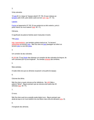 3.
Vinte cotovelos.
10 este M. é o largo do "espaço aberto" (P. 745, S) que rodeava ao
tempero pelo norte, pelo oeste e pelo sul (ver com. cap. 41: 12).
Lajeado.
Frente ao lajeamento (P. 745, D) que pertencia ao átrio exterior, junto à
parte interior do muro exterior (cap. 40: 17).
Câmaras.
O significado da palavra hebréia assim traduzida é incerto.
Três pisos.
Heb. bashshelishim, que também poderia traduzir-se, "no terceiro',
refiriéndose ao terceiro piso. Não fica claro se esta passagem se referir ao
terceiro piso ou aos três pisos.
4.
Um corredor de dez cotovelos.
A LXX diz: "E em frente das câmaras um corredor de dez cotovelos de largura, de
cem cotovelos [50 m] sua longitude". As versões siríacas são similares.
5.
Mais estreitas.
A razão disto era que as câmaras ocupavam uma parte do espaço.
6.
Colunas dos átrios.
Não fica claro a quais colunas se faz referência. Na LXX falta a
palavra "átrios". Alguns pensam que as colunas eram parte das 30
câmaras (cap. 40: 17).
7.
O muro.
Não fica claro qual era a posição exata deste muro. Alguns pensam que
alude-se aqui a um muro exterior de uma fileira mais curta de câmaras (vers. 8).
8.
A longitude das câmaras.
 