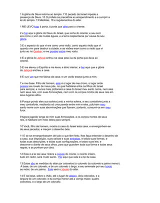 1 A glória de Deus retorna ao templo. 7 O pecado do Israel impede a
presença de Deus. 10 O profeta os precatória ao arrependimento e a cumprir a
lei do templo. 13 Medidas, 18 e regulamentos do altar.
1 ME LEVO logo à porta, à porta que olhe para o oriente;
2 e hei aqui a glória do Deus do Israel, que vinha do oriente; e seu som
era como o som de muitas águas, e a terra resplandecia por causa de seu
glória.
3 E o aspecto do que vi era como uma visão, como aquela visão que vi
quando vim para destruir a cidade; e as visões eram como a visão que vi
junto ao rio Quebar; e me prostrei sobre meu rosto.
4 E a glória do Jehová entrou na casa pela via da porta que dava ao
oriente.
5 E me elevou o Espírito e me levou a átrio interior; e hei aqui que a glória
do Jehová encheu a casa.
6 E ouvi um que me falava da casa; e um varão estava junto a mim,
7 e me disse: Filho de homem, este é o lugar de meu trono, o lugar onde
posarei as novelo de meus pés, no qual habitarei entre os filhos do Israel
para sempre; e nunca mais profanará a casa do Israel meu santo nome, nem eles
nem seus reis, com suas fornicações, nem com os corpos mortos de seus reis em
seus lugares altos.
8 Porque pondo eles sua soleira junto a minha soleira, e seu contraforte junto a
meu contraforte, mediando só uma parede entre mim e eles, poluíram meu
santo nome com suas abominações que fizeram; portanto, consumi-os em meu
furor.
9 Agora jogarão longe de mim suas fornicações, e os corpos mortos de seus
reis, e habitarei em meio deles para sempre.
10 Você, filho de homem, mostra à casa do Israel esta casa, e envergonhem-se
de seus pecados; e meçam o desenho dela.
11 E se se envergonhassem de tudo o que têm feito, lhes faça entender o desenho de
a casa, sua disposição, suas saídas e suas entradas, e todas suas formas, e
todas suas descrições, e todas suas configurações, e todas suas leis; e
descreve-o diante de seus olhos, para que guardem toda sua forma e todas seus
regras, e as ponham por obra.
12 Esta é a lei da casa: Sobre a cúpula do monte, o recinto inteiro,
tudo em redor, será muito santo. Hei aqui que esta é a lei da casa.
13 Estas são as medidas do altar por cotovelos (o cotovelo da cotovelo e palmo menor).
A base, de um cotovelo, e de um cotovelo o largo; e seu arremate por seu bordo
ao redor, de um palmo. Este será o zócalo do altar.
14 E da base, sobre o chão, até o lugar de abaixo, dois cotovelos, e a
largura de um cotovelo; e da cornija menor até a cornija maior, quatro
cotovelos, e o largo de um cotovelo.
 