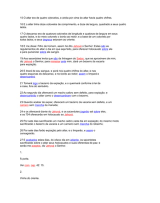 15 O altar era de quatro cotovelos, e ainda por cima do altar havia quatro chifres.
16 E o altar tinha doze cotovelos de comprimento, e doze de largura, quadrado a seus quatro
lados.
17 O descanso era de quatorze cotovelos de longitude e quatorze de largura em seus
quatro lados, e do meio cotovelo o bordo ao redor; e a base de um cotovelo por
todos lados; e seus degraus estavam ao oriente.
18 E me disse: Filho de homem, assim há dito Jehová o Senhor: Estas são as
regulamentos do altar o dia em que seja feito, para oferecer holocausto sobre ele
e para pulverizar sobre ele sangre.
19 Aos sacerdotes levita que são da linhagem do Sadoc, que se aproximem de mim,
diz Jehová o Senhor, para ministrar ante mim, dará um bezerro da vacaria
para expiação.
20 E tirará de seu sangue, e porá nos quatro chifres do altar, e nas
quatro esquinas do descanso, e no bordo ao redor; assim o limpará e
desencardirá.
21 Tomará logo o bezerro da expiação, e o queimará conforme à lei de
a casa, fora do santuário.
22 Ao segundo dia oferecerá um macho caibro sem defeito, para expiação; e
desencardirão o altar como o desencardiram com o bezerro.
23 Quando acabar de expiar, oferecerá um bezerro da vacaria sem defeito, e um
camero sem mancha da manada;
24 e os oferecerá diante do Jehová, e os sacerdotes jogarão sal sobre eles,
e os 754 oferecerão em holocausto ao Jehová.
25 Por sete dias sacrificarão um macho caibro cada dia em expiação; do mesmo modo
sacrificarão o bezerro da vacaria e um carneiro sem mancha do rebanho.
26 Por sete dias farão expiação pelo altar, e o limparão, e assim o
consagrarão.
27 E acabados estes dias, do oitavo dia em adiante, os sacerdotes
sacrificarão sobre o altar seus holocaustos e suas oferendas de paz; e
serão-me aceptos, diz Jehová o Senhor.
1.
À porta.
Ver com. cap. 42: 15.
2.
Vinha do oriente.
 