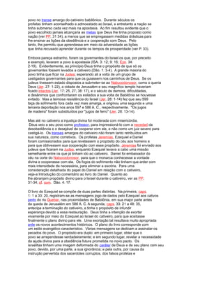 povo no transe amargo do cativeiro babilônico. Durante séculos os
profetas tinham aconselhado e admoestado ao Israel, e entretanto a nação se
tinha submerso cada vez mais na apostasia. Ao fim resultou evidente que o
povo escolhido jamais alcançaria as metas que Deus lhe tinha proposto como
nação (ver PP. 31 34), a menos que se empregassem medidas drásticas para
lhe ensinar as lições da obediência e a cooperação com Deus. Pelo
tanto, lhe permitiu que aprendesse em meio da adversidade as lições
que tinha recusado aprender durante os tempos de prosperidade (ver P. 33).
Embora pareça estranho, foram os governantes do Israel os que, por preceito
e exemplo, levaram a povo à apostasia (ISA. 3: 12; 9: 16; Eze. 34:
2-19). Evidentemente, ao princípio Deus tinha o propósito de que só os
governantes fossem levados a cativeiro (Dão. 1: 3-4). A grande maioria do
povo tinha que ficar na Judea, esperando ali a volta de um grupo de
castigados governantes para que os guiassem nos caminhos de Deus. Se os
judeus tivessem estado dispostos a submeter-se ao Nabucodonosor, como o queria
Deus (Jer. 27: 1-22), a cidade de Jerusalém e seu magnífico templo haveriam
ficado intactos (Jer. 17: 25, 27; 38: 17), e o século de demora, dificuldades,
e desânimos que confrontaram os exilados a sua volta de Babilônia se houvesse
evitado. Mas a teimosa resistência do Israel (Jer. 28: 1-14) fez que seu 599
taça de sofrimento fora cada vez mais amarga, e originou uma segunda e uma
terceira deportação nos anos 597 e 586 A. C., respectivamente. "Os jugos
de madeira" foram substituídos por "jugos de ferro" (Jer. 28: 13-14).
Mas até no cativeiro a injustiça divina foi moderada com misericórdia.
Deus veio a seu povo como professor, para impressioná-lo com a necedad da
desobediência e o desejável de cooperar com ele, e não como um juiz severo para
castigá-lo. Os transes amargos do cativeiro não foram tanto retribuídos em
sua natureza, como corretivos. Os profetas Jeremías, Ezequiel e Daniel
foram comissionados para que revelassem o propósito do céu aos homens e
para que obtivessem sua cooperação com esse propósito. Jeremías foi enviado aos
judeus que ficaram na Judea, enquanto Ezequiel levava a cabo uma missão
semelhante entre os que já tinham ido ao cativeiro. Daniel foi embaixador do
céu na corte do Nabucodonosor, para que o monarca conhecesse a vontade
divina e cooperasse com ela. Os fogos do sofrimento não tinham que arder com
mais intensidade da necessária, para eliminar a escória. Para uma
consideração detalhada do papel do Daniel em relação com o cativeiro,
veja-a Introdução do comentário ao livro do Daniel. Quanto ao
lhe abranjam propósito divino para o Israel durante o cativeiro, ver as PP.
31-34; cf. com. Dão. 4: 17.
O livro do Ezequiel se compõe de duas partes distintas. Na primeira, caps.
1: 1 a 33: 20, registram-se as mensagens jogo de dados pelo Ezequiel aos cativos
perto do rio Quebar, nas proximidades de Babilônia, em sua major parte antes
da queda de Jerusalém em 586 A. C. A segunda, caps. 33: 21 a 48: 35,
antecipa a terminação do cativeiro, e tinha o propósito de infundir
esperança devido a essa restauração. Deus tinha a intenção de exortar
vivamente por meio do Ezequiel ao Israel do cativeiro, para que aceitasse
finalmente o plano divino para ele. Uma exortação tal resultava muito apropriada
ante os novos acontecimentos históricos. O plano do livro corresponde com
um estilo evangélico característico. Várias mensagens se dedicam a assinalar os
pecados do povo. O propósito era duplo: em primeiro lugar, obter que o
povo se arrependesse verdadeiramente; e em segundo lugar, revelar a necessidade
da ajuda divina para a obediência futura prometida no novo pacto. Os
israelitas tinham uma imagem deformada do caráter de Deus e de seu plano com seu
povo, devido, por uma parte, a sua ignorância; e pela outra, por causa da
instrução pervertida dos sacerdotes corruptos, dos falsos profetas e
 