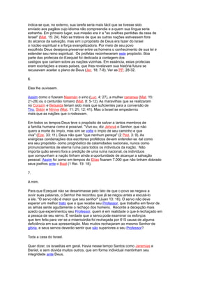 indica-se que, no externo, sua tarefa seria mais fácil que se tivesse sido
enviado aos pagãos cujo idioma não compreendia e a quem sua língua seria
estranha. Em primeiro lugar, sua missão era ir a "as ovelhas perdidas da casa de
Israel" (Mat. 15: 24). Não se tratava de que as outras nações estivessem fora
do alcance da salvação, mas sim o propósito de Deus era fazer do Israel
o núcleo espiritual e a força evangelizadora. Por meio de seu povo
escolhido Deus desejava preservar entre os homens o conhecimento de sua lei e
estender seu reino espiritual. Os profetas reconheceram este propósito. Boa
parte das profecias do Ezequiel foi dedicada à contagem dos
castigos que cairiam sobre as nações vizinhas. Em essência, estas profecias
eram exortações a esses países, que lhes revelavam sua história futura se
recusavam aceitar o plano de Deus (Jer. 18: 7-8). Ver as PP. 28-32.
6.
Eles lhe ouvissem.
Assim como o fizeram Naamán o sírio (Luc. 4: 27), a mulher cananea (Mat. 15:
21-28) ou o centurião romano (Mat. 8: 5-12). As maravilhas que se realizaram
no Corazín e Betsaida teriam sido mais que suficientes para a conversão de
Tiro, Sidón e Nínive (Mat. 11: 21; 12: 41). Mas o Israel se empederniu
mais que as nações que o rodeavam.
Em todos os tempos Deus teve o propósito de salvar a tantos membros de
a família humana como é possível. "Vivo eu, diz Jehová o Senhor, que não
quero a morte do ímpio, mas sim se volte o ímpio de seu caminho e que
viva" (Eze. 33: 11). Deus não quer "que nenhum pereça" (2 Ped. 3: 9). As
enérgicas condenações dos escritores proféticos devem entender-se -tal como
era seu propósito- como prognóstico de calamidades nacionais, nunca como
pronunciamentos de eterna ruína para todos os indivíduos da nação. Não
importa quão severo fora a predição de uma ruína nacional, os indivíduos
que compunham a nação tinham ainda a oportunidade de alcançar a salvação
pessoal. Assim foi como em tempos do Elías ficaram 7.000 que não tinham dobrado
seus joelhos ante o Baal (1 Rei. 19: 18).
7.
A mim.
Para que Ezequiel não se desanimasse pelo fato de que o povo se negava a
ouvir suas palavras, o Senhor lhe recordou que já se negou antes a escutá-lo
a ele. "O servo não é maior que seu senhor" (Juan 13: 16). O servo não deve
esperar um melhor trato que o que recebe seu Professor. que trabalha em favor de
as almas sente agudamente o rechaço dos homens. Recorde a decepção mais
azedo que experimentou seu Professor, quem é em realidade o que é rechaçado em
a pessoa de seu servo. É verdade que o servo pode examinar os esforços
que tem feito para ver se a misericórdia foi rechaçada por 615 causa de alguma
deficiência em sua apresentação. Mas muitos rechaçaram ao mesmo Senhor de
glória, e seus servos deverão sentir que são superiores a seu Professor?
Toda a casa do Israel.
Quer dizer, os israelitas em geral. Havia nesse tempo Santos como Jeremías e
Daniel, e sem dúvida muitos outros, que em forma individual mantinham seu
integridade ante Deus.
 