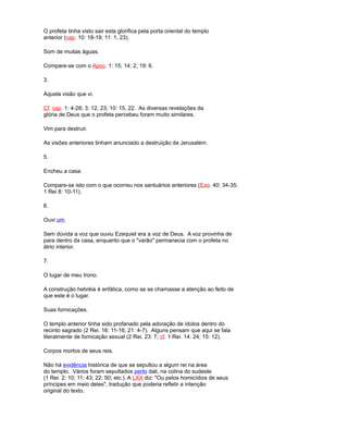 O profeta tinha visto sair esta glorifica pela porta oriental do templo
anterior (cap. 10: 18-19; 11: 1, 23).
Som de muitas águas.
Compare-se com o Apoc. 1: 15; 14: 2; 19: 6.
3.
Aquela visão que vi.
Cf. cap. 1: 4-28; 3: 12, 23; 10: 15, 22. As diversas revelações da
glória de Deus que o profeta percebeu foram muito similares.
Vim para destruir.
As visões anteriores tinham anunciado a destruição de Jerusalém.
5.
Encheu a casa.
Compare-se isto com o que ocorreu nos santuários anteriores (Exo. 40: 34-35;
1 Rei 8: 10-11).
6.
Ouvi um.
Sem dúvida a voz que ouviu Ezequiel era a voz de Deus. A voz provinha de
para dentro da casa, enquanto que o "varão" permanecia com o profeta no
átrio interior.
7.
O lugar de meu trono.
A construção hebréia é enfática, como se se chamasse a atenção ao feito de
que este é o lugar.
Suas fornicações.
O templo anterior tinha sido profanado pela adoração de ídolos dentro do
recinto sagrado (2 Rei. 16: 11-16; 21: 4-7). Alguns pensam que aqui se fala
literalmente de fornicação sexual (2 Rei. 23: 7; cf. 1 Rei. 14: 24; 15: 12).
Corpos mortos de seus reis.
Não há evidência histórica de que se sepultou a algum rei na área
do templo. Vários foram sepultados perto dali, na colina do sudeste
(1 Rei. 2: 10; 11: 43; 22: 50; etc.). A LXX diz: "Ou pelos homicídios de seus
príncipes em meio deles", tradução que poderia refletir a intenção
original do texto.
 