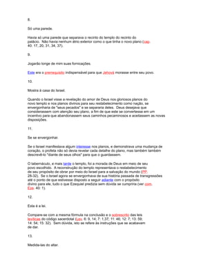 8.
Só uma parede.
Havia só uma parede que separava o recinto do templo do recinto do
palácio. Não havia nenhum átrio exterior como o que tinha o novo plano (cap.
40: 17, 20, 31, 34, 37).
9.
Jogarão longe de mim suas fornicações.
Este era o prerrequisito indispensável para que Jehová morasse entre seu povo.
10.
Mostra à casa do Israel.
Quando o Israel visse a revelação do amor de Deus nos gloriosos planos do
novo templo e nos planos divinos para seu restabelecimento como nação, se
envergonharia de "seus pecados" e se separaria deles. Deus desejava que
considerassem com atenção seu plano, a fim de que este se convertesse em um
incentivo para que abandonassem seus caminhos pecaminosos e aceitassem as novas
disposições.
11.
Se se envergonhar.
Se o Israel manifestava algum interesse nos planos, e demonstrava uma mudança de
coração, o profeta não só devia revelar cada detalhe do plano, mas também também
descrevê-lo "diante de seus olhos" para que o guardassem.
O tabernáculo, e mais tarde o templo, foi a morada de Deus em meio de seu
povo escolhido. A reconstrução do templo representava o restabelecimento
de seu propósito de obrar por meio do Israel para a salvação do mundo (PP.
28-32). Se o Israel agora se envergonhava de sua história passada de transgressões
até o ponto de que estivesse disposto a seguir adiante com o propósito
divino para ele, tudo o que Ezequiel predizia sem dúvida se cumpriria (ver com.
Eze. 40: 1).
12.
Esta é a lei.
Compare-se com a mesma fórmula na conclusão e o sobrescrito das leis
levíticas do código sacerdotal (Lev. 6: 9, 14; 7: 1,37; 11: 46; 12: 7; 13: 59;
14: 54; 15: 32). Sem dúvida, isto se refere às instruções que se acabavam
de dar.
13.
Medida-las do altar.
 