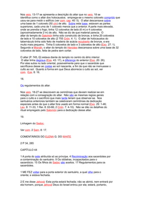 Nos vers. 13-17 se apresenta a descrição do altar que no vers. 18 se
identifica como o altar dos holocaustos. emprega-se o mesmo cotovelo comprido que
usou-se para medir o edifício (ver com. cap. 40: 5). O altar descansava sobre
uma base de 1 cotovelo (50 cm) de alto. Sobre esta base, estavam as partes
superiores, cada uma de 1 cotovelo menos que a anterior. A parte mais elevada,
onde se prendia o fogo, tinha 12 cotovelos de lado (6 m) e 4 cotovelos
(aproximadamente 2 m) de alto. Não se diz de que material parecia. O
altar do templo do Salomón tinha sido construído de bronze, e tinha 20 cotovelos
de lado e 10 cotovelos de alto (2 755 Crón. 4: 1). O altar de holocaustos do
tabernáculo tinha sido feito de madeira de acácia recubierto de bronze, e era
muito mais pequeno. Tinha 5 cotovelos de lado e 3 cotovelos de alto (Exo. 27: 1).
Segundo a Misnáh, o altar do templo do Herodes descansava sobre uma base de 32
cotovelos de lado, feita de pedra sem cortar.
O altar (P. 745, Q) estava diante do templo no centro do átrio interior.
O altar tinha degraus (Eze. 43: 17), a diferença do anterior (Exo. 20: 26).
Por elas subia no lado oriental, possivelmente para que o sacerdote que
sacrificava desse as costas ao sol nascente, a fim de que não se insinuasse o
culto ao sol. Quanto à forma em que Deus aborrecia o culto ao sol, ver
com. Eze. 8: 16.
18.
Os regulamentos do altar.
Nos vers. 18-27 se descrevem as cerimônias que deviam realizar-se em
relação com a consagração do altar. Não são as mesmas regras gerais
para o culto e o sacrifício que mais tarde teriam que observar-se. Nos
santuários anteriores também se celebraram cerimônias de dedicação
especiais antes de que o altar fora usado em forma normal (Exo. 29: 1-46;
Lev. 8: 11-33; 1 Rei. 8: 63-66; 2 Crón. 7: 4-10). Não se dão os detalhes do
ritual empregado pelo Salomón para a dedicação desse altar.
19.
Linhagem do Sadoc.
Ver com. 2 Sam. 8: 17.
COMENTÁRIOS DO ELENA G. DO WHITE
2 P 34, 285
CAPÍTULO 44
1 A porta do este atribuída só ao príncipe. 4 Recriminação aos sacerdotes por
a contaminação do santuário. 9 Os idólatras, incapacitados para o
sacerdócio. 15 Os filhos do Sadoc são aceitos. 17 Regulamentos para os
sacerdotes.
1 ME FEZ voltar para a porta exterior do santuário, a qual olhe para o
oriente; e estava fechada.
2 E me disse Jehová: Esta porta estará fechada; não se abrirá, nem entrará por
ela homem, porque Jehová Deus do Israel entrou por ela; estará, portanto,
 