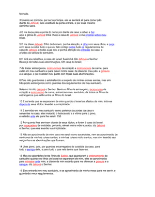fechada.
3 Quanto ao príncipe, por ser o príncipe, ele se sentará ali para comer pão
diante do Jehová; pelo vestíbulo da porta entrará, e por esse mesmo
caminho sairá.
4 E me levou para a porta do norte por diante da casa; e olhei, e hei
aqui a glória do Jehová tinha cheio a casa do Jehová; e me prostrei sobre meu
rosto.
5 E me disse Jehová: Filho de homem, ponha atenção, e olhe com seus olhos, e ouça
com seus ouvidos tudo o que eu falo contigo sobre tudo os regulamentos da
casa do Jehová, e todas suas leis; e ponha atenção às entradas da casa, e
a todas as saídas do santuário.
6 E dirá aos rebeldes, à casa do Israel: Assim há dito Jehová o Senhor:
Basta já de todas suas abominações, OH casa do Israel;
7 de trazer estrangeiros, incircuncisos de coração e incircuncisos de carne, para
estar em meu santuário e para poluir minha casa; de oferecer meu pão, a grosura
e o sangue, e de invalidar meu pacto com todas suas abominações.
8 Pois não guardastes o estabelecido a respeito de minhas coisas santas, mas sim
hão posto estrangeiros como guardas dos regulamentos de meu santuário.
9 Assim há dito Jehová o Senhor: Nenhum filho de estrangeiro, incircunciso de
coração e incircunciso de carne, entrará em meu santuário, de todos os filhos de
estrangeiros que estão entre os filhos do Israel.
10 E os levita que se separaram de mim quando o Israel se afastou de mim, indo-se
depois de seus ídolos, levarão sua iniqüidade.
11 E servirão em meu santuário como porteiros às portas da casa e
serventes na casa; eles matarão o holocausto e a vítima para o povo,
e estarão ante ele para lhe servir. 756
12 Por quanto lhes serviram diante de seus ídolos, e foram à casa do Israel
por tropezadero de maldade; portanto, elevei minha mão e jurado, diz Jehová
o Senhor, que eles levarão sua iniqüidade.
13 Não se aproximarão de mim para me servir como sacerdotes, nem se aproximarão de
nenhuma de minhas coisas santas, a minhas coisas muito santos, mas sim levarão seu
vergonha e as abominações que fizeram.
14 Lhes porei, pois, por guardas encarregados da custódia da casa, para
todo o serviço dela, e para tudo o que nela tenha que fazer-se.
15 Mas os sacerdotes levita filhos do Sadoc, que guardaram o ordenamiento do
santuário quando os filhos do Israel se separaram de mim, eles se aproximarão
para ministrar ante mim, e diante de mim estarão para me oferecer a grosura e a
sangue, diz Jehová o Senhor.
16 Eles entrarão em meu santuário, e se aproximarão de minha mesa para me servir, e
guardarão meus regulamentos.
 