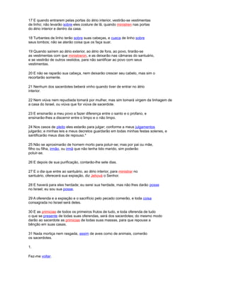 17 E quando entrarem pelas portas do átrio interior, vestirão-se vestimentas
de linho; não levarão sobre eles costure de lã, quando ministren nas portas
do átrio interior e dentro da casa.
18 Turbantes de linho terão sobre suas cabeças, e cueca de linho sobre
seus lombos; não se aterão coisa que os faça suar.
19 Quando saírem ao átrio exterior, ao átrio de fora, ao povo, tirarão-se
as vestimentas com que ministraron, e as deixarão nas câmaras do santuário,
e se vestirão de outros vestidos, para não santificar ao povo com seus
vestimentas.
20 E não se raparão sua cabeça, nem deixarão crescer seu cabelo, mas sim o
recortarão somente.
21 Nenhum dos sacerdotes beberá vinho quando tiver de entrar no átrio
interior.
22 Nem viúva nem repudiada tomará por mulher, mas sim tomará virgem da linhagem de
a casa do Israel, ou viúva que for viúva de sacerdote.
23 E ensinarão a meu povo a fazer diferença entre o santo e o profano, e
ensinarão-lhes a discernir entre o limpo e o não limpo.
24 Nos casos de pleito eles estarão para julgar; conforme a meus julgamentos
julgarão; e minhas leis e meus decretos guardarão em todas minhas festas solenes, e
santificarão meus dias de repouso.*
25 Não se aproximarão de homem morto para poluir-se; mas por pai ou mãe,
filho ou filha, irmão, ou irmã que não tenha tido marido, sim poderão
poluir-se.
26 E depois de sua purificação, contarão-lhe sete dias.
27 E o dia que entre ao santuário, ao átrio interior, para ministrar no
santuário, oferecerá sua expiação, diz Jehová o Senhor.
28 E haverá para eles herdade; eu serei sua herdade, mas não lhes darão posse
no Israel; eu sou sua posse.
29 A oferenda e a expiação e o sacrifício pelo pecado comerão, e toda coisa
consagrada no Israel será deles.
30 E as primicias de todos os primeiros frutos de tudo, e toda oferenda de tudo
o que se presente de todas suas oferendas, será dos sacerdotes; do mesmo modo
darão ao sacerdote as primicias de todas suas massas, para que repouse a
bênção em suas casas.
31 Nada mortiça nem rasgada, assim de aves como de animais, comerão
os sacerdotes.
1.
Fez-me voltar.
 
