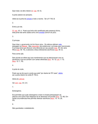 Quer dizer, do átrio interior (cf. cap. 43: 5).
A porta exterior do santuário.
refere-se à porta de entrada a todo o recinto. Ver a P. 745, B.
2.
Entrou por ela.
Cf. cap. 43: 4. Posto que tinha sido santificada pela presença divina,
esta porta não seria usada como uma entrada comum do povo.
3.
O príncipe.
Quer dizer, o governante civil do futuro reino. Os rabinos referiam este
passagem ao Mesías. Mas Jesucristo não poderia ser o príncipe aqui mencionado.
O príncipe teria que oferecer uma oferenda por seu pecado (cap. 45: 22), teria
filhos (cap. 46: 16), e adoraria a Deus oferecendo sacrifícios (cap. 46: 2).
Para comer pão.
Sem dúvida se refere aqui aos mantimentos que se relacionavam com os
sacrifícios e que se comiam com certas oferendas (Exo. 18: 12; Lev. 7: 15;
Deut. 12: 7, 18).
4.
A porta do norte.
Posto que se diz que é a porta que está "por diante da 757 casa", débito
ser a porta interior do norte (P. 745,I).
Glória do Jehová.
Ver com. cap. 43: 2-5.
7.
Estrangeiros.
Era permitido que quão estrangeiros viviam no Israel participassem da
páscoa e de outros ritos religiosos se se deixavam circuncidar (Exo. 12: 48). Em
certas circunstâncias lhes permitia oferecer sacrifícios (Núm. 15: 14, 26,
29).
8.
Não guardastes o estabelecido.
 