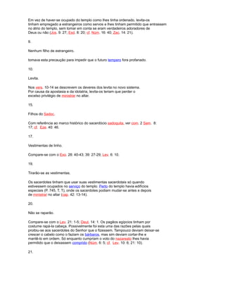 Em vez de haver-se ocupado do templo como lhes tinha ordenado, levita-os
tinham empregado a estrangeiros como servos e lhes tinham permitido que entrassem
no átrio do templo, sem tomar em conta se eram verdadeiros adoradores de
Deus ou não (Jos. 9: 27; Esd. 8: 20; cf. Núm. 16: 40; Zac. 14: 21).
9.
Nenhum filho de estrangeiro.
tomava esta precaução para impedir que o futuro tempero fora profanado.
10.
Levita.
Nos vers. 10-14 se descrevem os deveres dos levita no novo sistema.
Por causa da apostasia e da idolatria, levita-os teriam que perder o
excelso privilégio de ministrar no altar.
15.
Filhos do Sadoc.
Com referência ao marco histórico do sacerdócio sadoquita, ver com. 2 Sam. 8:
17; cf. Eze. 40: 46.
17.
Vestimentas de linho.
Compare-se com o Exo. 28: 40-43; 39: 27-29; Lev. 6: 10.
19.
Tirarão-se as vestimentas.
Os sacerdotes tinham que usar suas vestimentas sacerdotais só quando
estivessem ocupados no serviço do templo. Perto do templo havia edifícios
especiais (P. 745, T, T), onde os sacerdotes podiam mudar-se antes e depois
de ministrar no altar (cap. 42: 13-14).
20.
Não se raparão.
Compare-se com o Lev. 21: 1-5; Deut. 14: 1. Os pagãos egípcios tinham por
costume rapá-la cabeça. Possivelmente foi esta uma das razões pelas quais
proibiu-se aos sacerdotes do Senhor que o fizessem. Tampouco deviam deixar-se
crescer o cabelo como o faziam os bárbaros, mas sim deviam cortar-lhe e
mantê-lo em ordem. Só enquanto cumpriam o voto do nazareato lhes havia
permitido que o deixassem comprido (Núm. 6: 5; cf. Lev. 10: 6; 21: 10).
21.
 