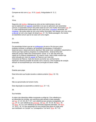 Veio.
Compare-se isto com o Lev. 10: 9; Josefo, Antiguidades iII. 12. 2.
22.
Viúva.
Segundo a lei levítica, distinguia-se entre as leis matrimoniais e de luto
que se aplicavam ao supremo sacerdote e as que se aplicavam aos sacerdotes
comuns. O sacerdote comum não podia casar-se com uma mulher divorciada (Lev. 21:
7), mas evidentemente podia casar-se com uma viúva; o supremo sacerdote, em
mudança, não podia casar-se com uma mulher divorciada, nem sequer com uma viúva,
a não ser só com uma virgem do Israel (Lev. 21: 14). Nesta passagem, lhe manda
ao sacerdote comum que só se case com uma virgem.
23.
Ensinarão.
Os sacerdotes tinham que ser os professores do povo a fim de que o povo
pudesse conhecer a verdade e ser guardado da apostasia. A instrução é
essencial para o desenvolvimento espiritual. Não pode haver verdadeiro crescimento a
menos que haja continuo progresso no conhecimento. Israel já tinha sido
destruído porque "faltou-lhe conhecimento" (Ouse. 4: 6). Isto não tinha que
repetir-se no sistema restabelecido. Do mesmo modo, cada cristão recebe hoje
esta instrução por meio do estudo da Palavra e por meio dos
instrutores da Palavra. Cada dia deveria aumentar seu conhecimento
espiritual e deveria proceder de acordo com a nova luz. Uma mudança de coração
sempre vai acompanhado por uma clara convicção do dever cristão.
24.
Estarão para julgar.
Esta tinha sido sua função durante o sistema anterior (Deut. 33: 10).
25.
Não se aproximarão de homem morto.
Esta disposição se assemelha a anterior (Lev. 21: 1-3).
28.
Sua herdade.
A ordem das oferendas reflete novamente a antiga lei. Com referência a
as oferendas de comidas, aos sacrifícios pelo pecado e pela expiação,
ver Lev. 2: 3; 6: 25, 29; 7: 6-7; com referência aos campos consagrados, ver
Lev. 27: 21; com referência às primicias, ver Exo. 23: 19; 34: 26; Núm. 18:
13; Deut. 18: 3-4; com referência às oferendas especiais elevadas, ver Núm.
15: 19-21; 18: 19. Aos sacerdotes do novo templo lhes daria um lugar para
que residissem na "porção" ou "consagrado-o" da 'terra" (Eze. 45: 1-5).
 