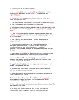 10 Balanças justas, f justo, e bato justo terão.
11 O f e o bato serão de uma mesma medida: que o bato tenha a décima
parte do homer, e a décima parte do homer o f; a medida deles será
segundo o homer.
12 E o siclo será de vinte geras. Vinte ciclos, vinte e cinco ciclos, quinze
ciclos, eles serão uma mina.
13 Esta será a oferenda que oferecerão: a sexta parte de um f por cada homer
do trigo, e a sexta parte de um f por cada homer da cevada.
14 O regulamento para o azeite será que oferecerão um bato de azeite, que é a
décima parte de um coro; dez batos farão um homer; porque dez batos são um
homer.
15 E uma cordera do rebanho de duzentas, das engordadas do Israel, para
sacrifício, e para holocausto e para oferendas de paz, para expiação por eles,
diz Jehová o Senhor.
16 Todo o povo da terra estará obrigado a dar esta oferenda para o
príncipe do Israel.
17 Mas ao príncipe corresponderá o dar o holocausto e o sacrifício e a
libação nas festas solenes, nas luas novas, nos dias de repouso* e
em todas as festas da casa do Israel; ele disporá a expiação, a
oferenda, o holocausto e as oferendas de paz, para fazer expiação pela casa
do Israel.
18 Assim há dito Jehová o Senhor: O primeiro mês, nos primeiro dia do mês,
tirará da vacaria um bezerro sem defeito, e desencardirá o santuário.
19 E o sacerdote tirará do sangue da expiação, e porá sobre os
postes da casa, e sobre os quatro ângulos do descanso do altar, e sobre
os postes das portas do átrio interior.
20 Assim fará o sétimo dia do mês para os que pecaram por engano e por
engano, e fará expiação pela casa.
21 O primeiro mês, aos quatorze dias do mês, terão a páscoa, festa de
sete dias; comerá-se pão sem levedura.
22 Aquele dia o príncipe sacrificará por si 759 mesmo e por todo o povo de
a terra, um bezerro pelo pecado.
23 E nos sete dias da festa solene oferecerá holocausto ao Jehová, sete
bezerros e sete carneiros sem defeito, cada dia dos sete dias; e pelo
pecado um macho caibro cada dia.
24 E com cada bezerro oferecerá oferenda de um f, e com cada carneiro um f; e
por cada f um hin de azeite.
25 No sétimo mês, aos quinze dias do mês, na festa, fará como em
estes sete dias quanto à expiação, quanto ao holocausto, assim que
 