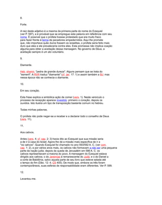 8.
Forte.
A raiz deste adjetivo é a mesma da primeira parte do nome do Ezequiel
(ver P. 597), e é provável que se empregue esta palavra em referência com seu
nome. É possível que o profeta tivesse protestado que era muito fraco
para fazer frente à teima de pecadores empedernidos. Aqui lhe promete
que, não importava quão duros fossem os israelitas, o profeta seria feito mais
duro que eles e ele prevaleceria contra eles. Esta promessa não implica coação
alguma para obter a aceitação dessa mensagem. No governo de Deus, a
aceitação sempre é um ato voluntário.
9.
Diamante.
Heb. shamir, "pedra de grande dureza". Alguns pensam que se trata do
"esmeril". A RVR traduz "diamante" (cf. Jer. 17: 1) e assim também a BJ; mas
nessa época não se conhecia o diamante.
10.
Em seu coração.
Esta frase explica a simbólica ação de comer (vers. 1). Neste versículo o
processo da recepção aparece investido: primeiro o coração, depois os
ouvidos. Isto ilustra um tipo de transposição bastante comum no hebreu.
Todas minhas palavras.
O profeta não pode negar-se a receber e a declarar todo o conselho de Deus
(vers. 11).
11.
Aos cativos.
Antes (vers. 4; cf. cap. 2: 3) havia dito ao Ezequiel que sua missão seria
a de ir à casa do Israel. Agora lhe dá a missão mais específica de ir a
"os cativos". Quando Ezequiel foi chamado no ano 593/592 A. C. (ver com.
cap. 1: 2), e por vários anos mais, os cativos não formavam a não ser uma pequena
parte da nação judia. depois da queda de Jerusalém em 586 A. C. os
cativos representavam a maioria do povo. A mensagem do Ezequiel estava
dirigido aos cativos; o do Jeremías à remanescente do Judá, e o do Daniel a
a corte de Babilônia, salvo aquela parte de seu livro que esteve selada até
o tempo do fim (Dão. 12: 4; CS 405). De modo que, embora os três foram
contemporâneos, suas esferas de responsabilidade eram diferentes. Ver P. 599.
12.
Levantou-me.
 