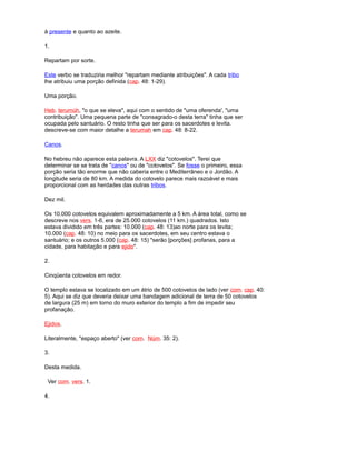à presente e quanto ao azeite.
1.
Repartam por sorte.
Este verbo se traduziria melhor "repartam mediante atribuições". A cada tribo
lhe atribuiu uma porção definida (cap. 48: 1-29).
Uma porção.
Heb. terumúh, "o que se eleva", aqui com o sentido de "uma oferenda', "uma
contribuição". Uma pequena parte de "consagrado-o desta terra" tinha que ser
ocupada pelo santuário. O resto tinha que ser para os sacerdotes e levita.
descreve-se com maior detalhe a terumah em cap. 48: 8-22.
Canos.
No hebreu não aparece esta palavra. A LXX diz "cotovelos". Terei que
determinar se se trata de "canos" ou de "cotovelos". Se fosse o primeiro, essa
porção seria tão enorme que não caberia entre o Mediterrâneo e o Jordão. A
longitude seria de 80 km. A medida do cotovelo parece mais razoável e mais
proporcional com as herdades das outras tribos.
Dez mil.
Os 10.000 cotovelos equivalem aproximadamente a 5 km. A área total, como se
descreve nos vers. 1-6, era de 25.000 cotovelos (11 km.) quadrados. Isto
estava dividido em três partes: 10.000 (cap. 48: 13)ao norte para os levita;
10.000 (cap. 48: 10) no meio para os sacerdotes, em seu centro estava o
santuário; e os outros 5.000 (cap. 48: 15) "serão [porções] profanas, para a
cidade, para habitação e para ejido".
2.
Cinqüenta cotovelos em redor.
O templo estava se localizado em um átrio de 500 cotovelos de lado (ver com. cap. 40:
5). Aqui se diz que deveria deixar uma bandagem adicional de terra de 50 cotovelos
de largura (25 m) em torno do muro exterior do templo a fim de impedir seu
profanação.
Ejidos.
Literalmente, "espaço aberto" (ver com. Núm. 35: 2).
3.
Desta medida.
Ver com. vers. 1.
4.
 