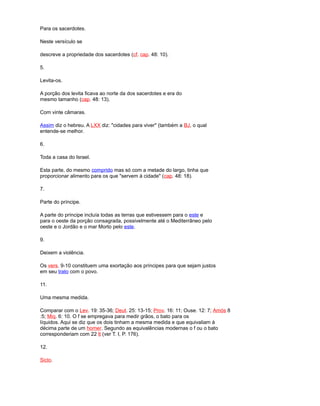 Para os sacerdotes.
Neste versículo se
descreve a propriedade dos sacerdotes (cf. cap. 48: 10).
5.
Levita-os.
A porção dos levita ficava ao norte da dos sacerdotes e era do
mesmo tamanho (cap. 48: 13).
Com vinte câmaras.
Assim diz o hebreu. A LXX diz: "cidades para viver" (também a BJ, o qual
entende-se melhor.
6.
Toda a casa do Israel.
Esta parte, do mesmo comprido mas só com a metade do largo, tinha que
proporcionar alimento para os que "servem à cidade" (cap. 48: 18).
7.
Parte do príncipe.
A parte do príncipe incluía todas as terras que estivessem para o este e
para o oeste da porção consagrada, possivelmente até o Mediterrâneo pelo
oeste e o Jordão e o mar Morto pelo este.
9.
Deixem a violência.
Os vers. 9-10 constituem uma exortação aos príncipes para que sejam justos
em seu trato com o povo.
11.
Uma mesma medida.
Comparar com o Lev. 19: 35-36; Deut. 25: 13-15; Prov. 16: 11; Ouse. 12: 7; Amós 8
:5; Miq. 6: 10. O f se empregava para medir grãos, o bato para os
líquidos. Aqui se diz que os dois tinham a mesma medida e que equivaliam à
décima parte de um homer. Segundo as equivalências modernas o f ou o bato
corresponderiam com 22 lt (ver T. I, P. 176).
12.
Siclo.
 