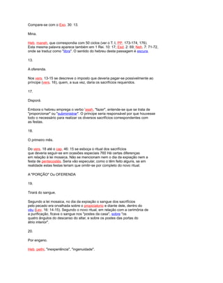 Compare-se com o Exo. 30: 13.
Mina.
Heb. maneh, que correspondia com 50 ciclos (ver o T. I, PP. 173-174, 176).
Esta mesma palavra aparece também em 1 Rei. 10: 17; Esd. 2: 69; Neh. 7: 71-72,
onde se traduz como "libra". O sentido do hebreu desta passagem é escura.
13.
A oferenda.
Nos vers. 13-15 se descreve o imposto que deveria pagar-se possivelmente ao
príncipe (vers. 16), quem, a sua vez, daria os sacrifícios requeridos.
17.
Disporá.
Embora o hebreu emprega o verbo 'asah, "fazer", entende-se que se trata de
"proporcionar" ou "subministrar". O príncipe seria responsável por que houvesse
todo o necessário para realizar os diversos sacrifícios correspondentes com
as festas.
18.
O primeiro mês.
Do vers. 18 até o cap. 46: 15 se esboça o ritual dos sacrifícios
que deveria seguir-se em ocasiões especiais 760 Há certas diferenças
em relação à lei mosaica. Não se mencionam nem o dia da expiação nem a
festa de pentecostés. Seria vão especular, como o têm feito alguns, se em
realidade estas festas teriam que omitir-se por completo do novo ritual.
A "PORÇÃO" Ou OFERENDA
19.
Tirará do sangue.
Segundo a lei mosaica, no dia da expiação o sangue dos sacrifícios
pelo pecado era orvalhada sobre o propiciatorio e diante dele, dentro do
véu (Lev. 16: 14-15). Segundo o novo ritual, em relação com a cerimônia de
a purificação, ficava o sangue nos "postes da casa", sobre "os
quatro ângulos do descanso do altar, e sobre os postes das portas do
átrio interior".
20.
Por engano.
Heb. pethi, "inexperiência", "ingenuidade".
 