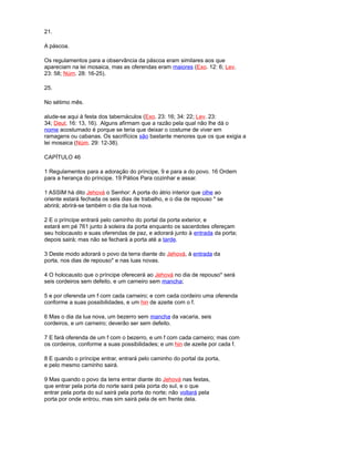 21.
A páscoa.
Os regulamentos para a observância da páscoa eram similares aos que
apareciam na lei mosaica, mas as oferendas eram maiores (Exo. 12: 6; Lev.
23: 58; Núm. 28: 16-25).
25.
No sétimo mês.
alude-se aqui à festa dos tabernáculos (Exo. 23: 16; 34: 22; Lev. 23:
34; Deut. 16: 13, 16). Alguns afirmam que a razão pela qual não lhe dá o
nome acostumado é porque se teria que deixar o costume de viver em
ramagens ou cabanas. Os sacrifícios são bastante menores que os que exigia a
lei mosaica (Núm. 29: 12-38).
CAPÍTULO 46
1 Regulamentos para a adoração do príncipe, 9 e para a do povo. 16 Ordem
para a herança do príncipe. 19 Pátios Para cozinhar e assar.
1 ASSIM há dito Jehová o Senhor: A porta do átrio interior que olhe ao
oriente estará fechada os seis dias de trabalho, e o dia de repouso * se
abrirá; abrirá-se também o dia da lua nova.
2 E o príncipe entrará pelo caminho do portal da porta exterior, e
estará em pé 761 junto à soleira da porta enquanto os sacerdotes ofereçam
seu holocausto e suas oferendas de paz, e adorará junto à entrada da porta;
depois sairá; mas não se fechará a porta até a tarde.
3 Deste modo adorará o povo da terra diante do Jehová, à entrada da
porta, nos dias de repouso* e nas luas novas.
4 O holocausto que o príncipe oferecerá ao Jehová no dia de repouso* será
seis cordeiros sem defeito, e um carneiro sem mancha;
5 e por oferenda um f com cada carneiro; e com cada cordeiro uma oferenda
conforme a suas possibilidades, e um hin de azeite com o f.
6 Mas o dia da lua nova, um bezerro sem mancha da vacaria, seis
cordeiros, e um carneiro; deverão ser sem defeito.
7 E fará oferenda de um f com o bezerro, e um f com cada carneiro; mas com
os cordeiros, conforme a suas possibilidades; e um hin de azeite por cada f.
8 E quando o príncipe entrar, entrará pelo caminho do portal da porta,
e pelo mesmo caminho sairá.
9 Mas quando o povo da terra entrar diante do Jehová nas festas,
que entrar pela porta do norte sairá pela porta do sul, e o que
entrar pela porta do sul sairá pela porta do norte; não voltará pela
porta por onde entrou, mas sim sairá pela de em frente dela.
 