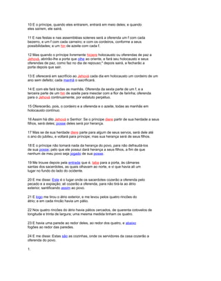 10 E o príncipe, quando eles entrarem, entrará em meio deles; e quando
eles saírem, ele sairá.
11 E nas festas e nas assembléias solenes será a oferenda um f com cada
bezerro, e um f com cada carneiro; e com os cordeiros, conforme a seus
possibilidades; e um hin de azeite com cada f.
12 Mas quando o príncipe livremente hiciere holocausto ou oferendas de paz a
Jehová, abrirão-lhe a porta que olhe ao oriente, e fará seu holocausto e seus
oferendas de paz, como faz no dia de repouso;* depois sairá, e fecharão a
porta depois que sair.
13 E oferecerá em sacrifício ao Jehová cada dia em holocausto um cordeiro de um
ano sem defeito; cada manhã o sacrificará.
14 E com ele fará todas as manhãs. Oferenda da sexta parte de um f, e a
terceira parte de um hin de azeite para mesclar com a flor de farinha; oferenda
para o Jehová continuamente, por estatuto perpétuo.
15 Oferecerão, pois, o cordeiro e a oferenda e o azeite, todas as manhãs em
holocausto contínuo.
16 Assim há dito Jehová o Senhor: Se o príncipe diere partir de sua herdade a seus
filhos, será deles; posse deles será por herança.
17 Mas se de sua herdade diere parte para algum de seus servos, será dele até
o ano do jubileu, e voltará para príncipe; mas sua herança será de seus filhos.
18 E o príncipe não tomará nada da herança do povo, para não defraudá-los
de sua posse; pelo que ele possui dará herança a seus filhos, a fim de que
nenhum de meu povo seja jogado de sua posse.
19 Me trouxe depois pela entrada que é. taba para a porta, às câmaras
santas dos sacerdotes, as quais olhavam ao norte, e vi que havia ali um
lugar no fundo do lado do ocidente.
20 E me disse: Este é o lugar onde os sacerdotes cozerão a oferenda pelo
pecado e a expiação; ali cozerão a oferenda, para não tirá-la ao átrio
exterior, santificando assim ao povo.
21 E logo me tirou o átrio exterior, e me levou pelos quatro rincões do
átrio; e em cada rincão havia um pátio.
22 Nos quatro rincões do átrio havia pátios cercados, de quarenta cotovelos de
longitude e trinta de largura; uma mesma medida tinham os quatro.
23 E havia uma parede ao redor deles, ao redor dos quatro, e abaixo
fogões ao redor das paredes.
24 E me disse: Estas são as cozinhas, onde os servidores da casa cozerão a
oferenda do povo.
1.
 