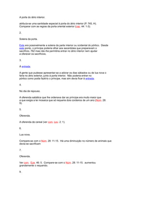 A porta do átrio interior.
atribuía-se uma santidade especial à porta do átrio interior (P. 745, H).
Comparar com as regras da porta oriental exterior (cap. 44: 1-3).
2.
Soleira da porta.
Esta era possivelmente a soleira da parte interior ou ocidental do pórtico. Desde
este ponto, o príncipe poderia olhar aos sacerdotes que preparavam o
sacrifício, 762 mas não lhe permitiria entrar no átrio interior nem ajudar
a oferecer os sacrifícios.
3.
À entrada.
A gente que pudesse apresentar-se a adorar os dias sábados ou de lua nova o
faria no átrio exterior, junto à porta interior. Não poderia entrar no
pórtico como podia fazê-lo o príncipe, mas sim devia ficar à entrada.
4.
No dia de repouso.
A oferenda sabática que lhe ordenava dar ao príncipe era muito maior que
a que exigia a lei mosaica que só requeria dois cordeiros de um ano (Núm. 28:
9).
5.
Oferenda.
A oferenda de cereal (ver com. Lev. 2: 1).
6.
Lua nova.
Compare-se com o Núm. 28: 11-15. Há uma diminuição no número de animais que
devia-se sacrificam
7.
Oferenda.
Ver com. Eze. 46: 5. Compare-se com o Núm. 28: 11-15. aumentou
grandemente o requerido.
9.
 