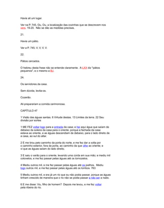 Havia ali um lugar.
Ver na P. 745, Ou, Ou, a localização das cozinhas que se descrevem nos
vers. 19-20. Não se dão as medidas precisas.
21.
Havia um pátio.
Ver a P. 745, V, V, V, V.
22.
Pátios cercados.
O hebreu desta frase não se entende claramente. A LXX diz "pátios
pequenos", e o mesmo a BJ.
24.
Os servidores da casa.
Sem dúvida, levita-os.
Cozerão.
Ali preparariam a comida cerimoniosa.
CAPÍTULO 47
1 Visão das águas santas. 6 Virtude destas. 13 Limites da terra. 22 Seu
divisão por sortes
1 ME FEZ voltar logo para a entrada da casa; e hei aqui água que saíam de
debaixo da soleira da casa para o oriente; porque a fachada da casa
estava ao oriente, e as águas descendiam de debaixo, para o lado direito de
a casa, ao sul do altar.
2 E me tirou pelo caminho da porta do norte, e me fez dar a volta por
o caminho exterior, fora da porta, ao caminho da que olhe ao oriente; e
vi que as águas saíam do lado direito.
3 E saiu o varão para o oriente, levando uma corda em sua mão; e mediu mil
cotovelos, e me fez passar pelas águas até os tornozelos.
4 Mediu outros mil, e me fez passar pelas águas até os joelhos. Mediu
logo outros mil, e me fez passar pelas águas até os lombos. 763
5 Mediu outros mil, e era já um rio que eu não podia passar, porque as águas
tinham crescido de maneira que o rio não se podia passar a não ser a nado.
6 E me disse: Viu, filho de homem? Depois me levou, e me fez voltar
pela ribeira do rio.
 