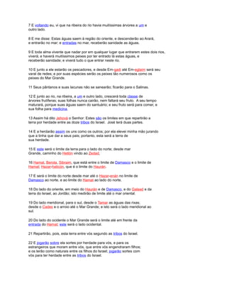 7 E voltando eu, vi que na ribeira do rio havia muitíssimas árvores a um e
outro lado.
8 E me disse: Estas águas saem à região do oriente, e descenderão ao Arará,
e entrarão no mar; e entradas no mar, receberão sanidade as águas.
9 E toda alma vivente que nadar por em qualquer lugar que entrarem estes dois rios,
viverá; e haverá muitíssimos peixes por ter entrado lá estas águas, e
receberão sanidade; e viverá tudo o que entrar neste rio.
10 E junto a ele estarão os pescadores, e desde Em-gadi até Em-eglaim será seu
varal de redes; e por suas espécies serão os peixes tão numerosos como os
peixes do Mar Grande.
11 Seus pântanos e suas lacunas não se sanearão; ficarão para o Salinas.
12 E junto ao rio, na ribeira, a um e outro lado, crescerá toda classe de
árvores frutíferas; suas folhas nunca cairão, nem faltará seu fruto. A seu tempo
maturará, porque suas águas saem do santuário; e seu fruto será para comer, e
sua folha para medicina.
13 Assim há dito Jehová o Senhor: Estes são os limites em que repartirão a
terra por herdade entre as doze tribos do Israel. José terá duas partes.
14 E a herdarão assim os uns como os outros; por ela elevei minha mão jurando
que a tinha que dar a seus pais; portanto, esta será a terra de
sua herdade.
15 E este será o limite da terra para o lado do norte; desde mar
Grande, caminho do Hetlón vindo ao Zedad,
16 Hamat, Berota, Sibraim, que está entre o limite de Damasco e o limite de
Hamat; Hazar-haticón, que é o limite do Haurán.
17 E será o limite do norte desde mar até o Hazar-enán no limite de
Damasco ao norte, e ao limite do Hamat ao lado do norte.
18 Do lado do oriente, em meio do Haurán e de Damasco, e do Galaad e da
terra do Israel, ao Jordão; isto medirão de limite até o mar oriental.
19 Do lado meridional, para o sul, desde o Tamar as águas das rixas;
desde o Cades e o arroio até o Mar Grande; e isto será o lado meridional ao
sul.
20 Do lado do ocidente o Mar Grande será o limite até em frente da
entrada do Hamat; este será o lado ocidental.
21 Repartirão, pois, esta terra entre vós segundo as tribos do Israel.
22 E jogarão sobre ela sortes por herdade para vós, e para os
estrangeiros que moram entre vós, que entre vós engendraram filhos;
e os terão como naturais entre os filhos do Israel; jogarão sortes com
vós para ter herdade entre as tribos do Israel.
 