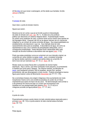 23 Na tribo em que morar o estrangeiro, ali lhe darão sua herdade, há dito
Jehová o Senhor.
1.
A entrada da casa.
Quer dizer, a porta do templo mesmo.
Águas que saíam.
Deveria se ter em conta o que já se há dito quanto à interpretação
da visão do templo (ver com. cap. 40: 1). A visão era uma profecia
gráfica que descrevia um sistema religioso literal. A apresentação mostra
as coisas como poderiam ter sido, e parece haver pouco motivo para apartar-se
da linguagem literal. Ezequiel não diz se as águas nasciam de um manancial
milagroso ou se vinham de outras correntes de água. Sua responsabilidade era
simplesmente a de descrever o que via. Sua intenção deve ter sido
razoavelmente clara para os israelitas. A abundância de água, tal como se
representava-a aqui, era o símbolo de precipitações adequadas, com a
conseguinte prosperidade. Estas bênções foram destacadas além pela
menção de árvores frutíferas e abundante vida nas águas (vers. 7-12).
Posto que estas predições nunca se cumpriram em sua intenção original, se
cumprirão em certa medida na igreja cristã. Juan o revelador emprega
as figuras destes capítulos e explica que partes delas se cumprirão na
terra nova (ver por exemplo Eze. 47: 12; cf. Apoc. 22: 2).
Muitas vezes as coisas físicas têm o propósito de ensinar lições
espirituais. Aqui o arroio, que tinha começado muito pequeno, ia aumentando
à medida que corria para o deserto. Da mesma maneira, as bênções do
pacto, que receberam primeiro 764 os israelitas, deviam fluir, sempre
aumentando, até que abrangessem a todo mundo. Poderia empregá-la mesma
figura para ilustrar a obra do Movimento Adventista (ver 7T 171- 172).
Se a correnteza tivesse uma origem milagrosa e fora aumentando de modo
inexplicável, ficaria como uma evidência perpétua do poder de um Deus
onipresente que opera em favor de seu povo. Tal demonstração seria similar a
a da presença da coluna de fogo e a nuvem que acompanhou aos
israelitas em sua peregrinação pelo deserto (Exo. 13: 21-22) e à
milagrosa provisão de água potável (Exo. 17: 1-7; etc.).
2.
A porta do norte.
Possivelmente porque a porta interior do lado oriental estava reservada para o
príncipe (cap. 46: 1-8) e a porta exterior do lado oriental estava fechada
(cap. 44: 1-2).
3.
Pelas águas.
 