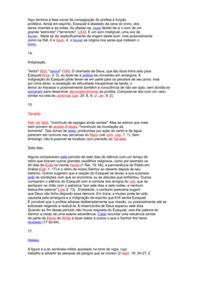 Aqui termina a fase inicial da consagração do profeta à função
profético. Ainda em espírito, Ezequiel é afastado da cena do trono, dos
seres viventes e as rodas. Ao afastar-se, ouça detrás de si o som de um
grande "estrondo" ("terremoto", LXX). É um som inteligível, uma voz de
louvor. Nada se diz especificamente da origem deste som, mas possivelmente
como na ISA. 6 e Apoc. 4, o louvor se origina nos seres que rodeiam o
trono.
14.
Indignação.
"Ardor" (BJ), "rancor" (VM). O chamado de Deus, que tão doce tinha sido para
Ezequiel (Eze. 3: 3), ao levar-se a prática se converteu em amargura. A
indignação do Ezequiel pôde dever-se em parte para os pecados de seu povo; mas
por cima disso, a revelação da dificuldade insuperável da tarefa, o
temor ao fracasso e possivelmente também a consciência de não ser apto, sem dúvida se
somaram para desanimar abrumadoramente ao profeta. Compare-se isto com um caso
similar na vida do Jeremías (Jer. 20: 8, 9; cf. Jer. 9: 2).
15.
Tel-abib.
Heb. tel 'abib, "montículo de espigas ainda verdes". Mas se estima que mais
bem provém do acadio til abubi, "montículo da inundação da
tormenta". Tais dunas de areia, produzidas por ação do vento e da água,
parecem ser comuns nas cercanias do Nipur (ver com. cap. 1: 1). Sem
embargo, não é possível se localizar com precisão ao Tel-abib.
Sete dias.
Alguns compararam este período de sete dias de silêncio com um tempo de
retiro que tiveram outros grandes caudilhos religiosos, como por exemplo os
40 dias do Elías no monte Horeb (1 Rei. 19: 48), a permanência do Pablo em
Arábia (Gál. 1: 17) e o retiro de nosso Senhor ao deserto depois de seu
batismo. Outros sugerem que a reação do Ezequiel se deveu a sua surpresa
ante as condições com que se encontrou ou às atitudes que enfrentou. Outros
comparam o silêncio do Ezequiel com a conduta dos amigos do Job, que se
sentaram no chão com o patriarca "por sete dias e sete noites, e nenhum
falava-lhe palavra" (Job 2: 13). Entretanto, o contexto pareceria sugerir
que Deus não tinha disposto essa demora. Em troca, a mudez pode ter sido
causada pela amargura e a indignação de espírito que 616 sentia Ezequiel.
É provável que o profeta adiasse deliberadamente sua missão, ou possivelmente até se
estivesse negando a realizá-la. A misericórdia de Deus esperou sete dias.
Quando ao fim desse período não houve resposta do Ezequiel, veio-lhe palavra do
Senhor a modo de uma solene advertência. Cabe recordar uma reticência similar
de parte da Elena do White a fazer saber a outros o que o Senhor lhe havia
revelado (1T 62-64).
17.
Atalaia.
A figura é a do sentinela militar apostado na torre de vigia, cujo
trabalho é advertir às pessoas de perigos que se moram (2 Sam. 18: 24-27; 2
 