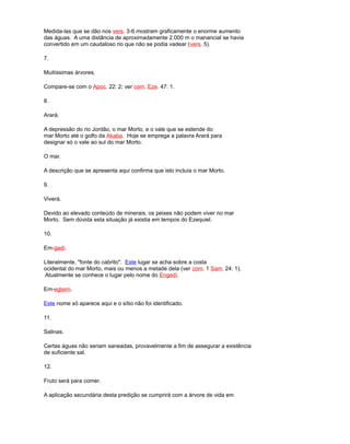 Medida-las que se dão nos vers. 3-6 mostram graficamente o enorme aumento
das águas. A uma distância de aproximadamente 2.000 m o manancial se havia
convertido em um caudaloso rio que não se podia vadear (vers. 5).
7.
Muitíssimas árvores.
Compare-se com o Apoc. 22: 2; ver com. Eze. 47: 1.
8.
Arará.
A depressão do rio Jordão, o mar Morto, e o vale que se estende do
mar Morto até o golfo da Akaba. Hoje se emprega a palavra Arará para
designar só o vale ao sul do mar Morto.
O mar.
A descrição que se apresenta aqui confirma que isto incluía o mar Morto.
9.
Viverá.
Devido ao elevado conteúdo de minerais, os peixes não podem viver no mar
Morto. Sem dúvida esta situação já existia em tempos do Ezequiel.
10.
Em-gadi.
Literalmente, "fonte do cabrito". Este lugar se acha sobre a costa
ocidental do mar Morto, mais ou menos a metade dela (ver com. 1 Sam. 24: 1).
Atualmente se conhece o lugar pelo nome do Engedí.
Em-eglaim.
Este nome só aparece aqui e o sítio não foi identificado.
11.
Salinas.
Certas águas não seriam saneadas, provavelmente a fim de assegurar a existência
de suficiente sal.
12.
Fruto será para comer.
A aplicação secundária desta predição se cumprirá com a árvore de vida em
 