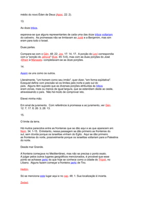 médio do novo Éden de Deus (Apoc. 22: 2).
13.
As doze tribos.
esperava-se que alguns representantes de cada uma das doze tribos voltariam
do cativeiro. As promessas não se limitavam ao Judá e a Benjamim, mas sim
eram para todo o Israel.
Duas partes.
Compare-se com o Gén. 48: 22; Jos. 17: 14, 17. A porção do Leví correspondia
com a "porção do Jehová" (Eze. 45: 5-6), mas com as duas porções do José
-Efraín e Manasés- completavam-se as doze porções.
14.
Assim os uns como os outros.
Literalmente, "um homem como seu irmão", quer dizer, "em forma eqüitativa".
Ezequiel define com precisão só os limites pelo norte e pelo sul do
país. Alguns têm suposto que as diversas porções atribuídas às tribos
eram zonas, mais ou menos de igual largura, que se estendiam deste ao oeste,
atravessando o país. Não há modo de comprovar isto.
Elevei minha mão.
Em sinal de juramento. Com referência à promessa e ao juramento, ver Gén.
12: 7; 17: 8; 26: 3; 28: 13.
15.
O limite da terra.
Há muitos parecidos entre as fronteiras que se dão aqui e as que aparecem em
Núm. 34: 1-15. Entretanto, nessa passagem se dão primeiro as fronteiras do
sul, sem dúvida porque os israelitas vinham do Egito. Aqui se dão primeiro
as fronteiras do norte, possivelmente porque os israelitas voltariam para a Palestina
do norte.
Desde mar Grande.
A fronteira começava no Mediterrâneo, mas não se precisa o ponto exato.
A julgar pelos outros lugares geográficos mencionados, é provável que esse
ponto se achasse perto do que hoje se conhece como a cidade do Trípoli, no
Líbano. Alguns fazem começar a fronteira perto de Tiro.
Hetlón.
Só se menciona este lugar aqui e no cap. 48: 1. Sua localização é incerta.
Zedad.
 