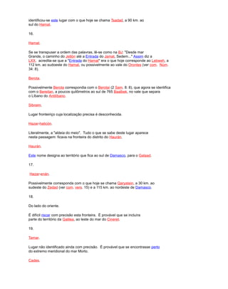 identificou-se este lugar com o que hoje se chama Tsadad, a 90 km. ao
sul do Hamat.
16.
Hamat.
Se se transpuser a ordem das palavras, lê-se como na BJ: "Desde mar
Grande, o caminho do Jetlón até a Entrada do Jamat, Sedem..." Assim diz a
LXX. acredita-se que a "Entrada do Hamat" era o que hoje corresponde ao Lebweh, a
112 km. ao sudoeste do Hamat, ou possivelmente ao vale do Orontes (ver com. Núm.
34: 8).
Berota.
Possivelmente Berota correspondia com o Berotai (2 Sam. 8: 8), que agora se identifica
com o Bereitan, a poucos quilômetros ao sul de 765 Baalbek, no vale que separa
o Líbano do Antilíbano.
Sibraim.
Lugar fronteiriço cuja localização precisa é desconhecida.
Hazar-haticón.
Literalmente, a "aldeia do meio". Tudo o que se sabe deste lugar aparece
nesta passagem: ficava na fronteira do distrito do Haurán.
Haurán.
Este nome designa ao território que fica ao sul de Damasco, para o Galaad.
17.
Hazar-enán.
Possivelmente corresponda com o que hoje se chama Qaryatein, a 30 km. ao
sudeste do Zedad (ver com. vers. 15) e a 115 km. ao nordeste de Damasco.
18.
Do lado do oriente.
É difícil riscar com precisão esta fronteira. É provável que se incluíra
parte do território da Galilea, ao leste do mar do Cineret.
19.
Tamar.
Lugar não identificado ainda com precisão. É provável que se encontrasse perto
do extremo meridional do mar Morto.
Cades.
 