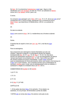 No Núm. 34: 4 se denomina Cadesbarnea a este lugar. Alguns o hão
identificado com o Ain Qudeirat, ao redor de 115 km. ao sudoeste do Hebrón;
outros com o Ain Qedeis, a 8 km. para o sul.
O arroio.
Ao comparar esta passagem com o Núm. 34: 5; Jos. 15: 4, 47, vê-se que este arroio"
corresponde com o "arroio do Egito, identificado com a corrente de inverno,
Wadi o Arish, que desemboca no Mediterrâneo, a 80 km. ao sudoeste de
Gaza.
20.
Do lado do ocidente.
Assim como ocorre no Núm. 34: 6, o mediterrâneo era a fronteira ocidental.
22.
Sortes.
A hebréia fala de repartir a terra (ver com. cap. 45: l); não fala de jogar
sortes.
Para os estrangeiros.
Aqui proporciona aos estrangeiros maiores liberdades que sob a lei
mosaica. Segundo a antiga lei, os estrangeiros deviam ser tratados
bondosamente (Exo. 22: 21; Lev. 19: 34; Deut. 1: 16; 24: 14), lhes devia
permitir que oferecessem sacrifícios (Lev. 17: 8), que participassem da páscoa
-sempre que fossem circuncidados (Exo. 12: 48)-, mas é difícil que hajam
tido direitos limitados de possuir propriedades. A partir deste momento,
quem se estabelecesse em forma permanente, tinham que receber uma herança em
a tribo com a qual vivessem. Era o propósito de Deus que os estrangeiros se
sentissem atraídos para o Israel, que se estabelecessem entre os israelitas, e
aceitassem a religião do verdadeiro Deus (ver PP. 30-3 l).
COMENTÁRIOS DO ELENA G. DO WHITE
1-23 7T 172
1 7T 171
8 7T 172
8-12 HAp 11; 2JT 485
CAPÍTULO 48
1, 23 As partes das doze tribos, 8 do santuário, 15 da cidade e os
subúrbios, 2l e do príncipe. 30 Dimensões e portas da cidade.
1 ESTES são os nomes das tribos: Do extremo norte pela via de
 