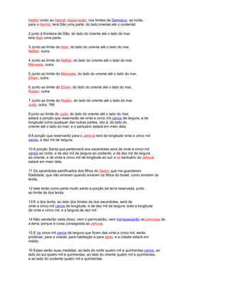 Hetlón vindo ao Hamat, Hazar-enán, nos limites de Damasco, ao norte,
para o Hamat, terá Dão uma parte, do lado oriental até o ocidental.
2 junto à fronteira de Dão, do lado do oriente até o lado do mar,
terá Aser uma parte.
3 Junto ao limite do Aser, do lado do oriente até o lado do mar,
Neftalí, outra.
4 Junto ao limite do Neftalí, do lado do oriente até o lado do mar,
Manasés, outra.
5 Junto ao limite do Manasés, do lado do oriente até o lado do mar,
Efraín, outra.
6 Junto ao limite do Efraín, do lado do oriente até o lado do mar,
Rubén, outra.
7 Junto ao limite do Rubén, do lado do oriente até o lado do mar,
Judá, outra. 766
8 junto ao limite do Judá, do lado do oriente até o lado do mar,
estará a porção que reservarão de vinte e cinco mil canos de largura, e de
longitude como qualquer das outras partes, isto é, do lado do
oriente até o lado do mar; e o santuário estará em meio dela.
9 A porção que reservarão para o Jehová terá de longitude vinte e cinco mil
canos, e dez mil de largura.
10 A porção Santa que pertencerá aos sacerdotes será de vinte e cinco mil
canos ao norte, e de dez mil de largura ao ocidente, e de dez mil de largura
ao oriente, e de vinte e cinco mil de longitude ao sul; e eI santuário do Jehová
estará em meio dela.
11 Os sacerdotes santificados dos filhos do Sadoc que me guardaram
fidelidade, que não erraram quando erraram os filhos do Israel, como erraram os
levita,
12 eles terão como parte muito santo a porção da terra reservada, junto
ao limite da dos levita.
13 E a dos levita, ao lado dos limites da dos sacerdotes, será de
vinte e cinco mil canos de longitude, e de dez mil de largura; toda a longitude
de vinte e cinco mil, e a largura de dez mil.
14 Não venderão nada disso, nem o permutarão, nem transpassarão as primicias de
a terra; porque é coisa consagrada ao Jehová.
15 E os cinco mil canos de largura que ficam das vinte e cinco mil, serão
profanas, para a cidade, para habitação e para ejido; e a cidade estará em
médio.
16 Estas serão suas medidas: ao lado do norte quatro mil e quinhentas canos, ao
lado do sul quatro mil e quinhentas, ao lado do oriente quatro mil e quinhentas,
e ao lado do ocidente quatro mil e quinhentas.
 