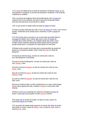 17 E o ejido da cidade será ao norte de duzentas e cinqüenta canos, ao sul
de duzentas e cinqüenta, ao oriente de duzentas e cinqüenta, e de duzentas
cinqüenta ao ocidente.
18 E o que ficar de longitude diante da porção Santa, dez mil canos ao
oriente e dez mil ao ocidente, que será o que ficará da porção Santa,
será para semear para os que servem à cidade.
19 E os que sirvam à cidade serão de todas as tribos do Israel.
20 Toda a porção reservada de vinte e cinco mil canos por vinte e cinco mil em
quadro, reservarão como porção para o santuário, e para a posse da
cidade.
21 E do príncipe será o que ficar a um e outro lado da porção Santa e
da posse da cidade, isto é, diante dos vinte e cinco mil canos de
a porção até o limite oriental, e ao ocidente diante das vinte e cinco
mil até o limite ocidental, diante das partes sortes será do príncipe;
porção Santa será, e o santuário da casa estará em meio dela.
22 Deste modo a parte do príncipe será a compreendida da porção de
levita-os e a porção da cidade, entre o limite do Judá e o limite de
Benjamim.
23 Quanto às demais tribos, do lado do oriente até o lado do
mar, terá Benjamim uma porção.
24 junto ao limite de Benjamim, do lado do oriente até o lado do
mar, Simeón, outra.
25 junto ao limite do Simeón, do lado do oriente até o lado do mar,
Isacar, outra.
26 junto ao limite do Isacar, do lado do oriente até o lado do mar,
Zabulón, outra.
27 junto ao limite do Zabulón, do lado do oriente até o lado do mar,
Gad, outra.
28 junto ao limite do Gad, ao lado meridional ao sul, será o limite desde
Tamar até as águas das rixas, e desde o Cades e o arroio até o Mar
Grande.
29 Esta é a terra que repartirão por sortes em herdade às tribos de
Israel, e estas são suas porções, há dito Jehová o Senhor.
30 E estas são as saídas da cidade: ao lado do norte, quatro mil
quinhentas canos por medida.
31 E as portas da cidade serão segundo os nomes das tribos do Israel:
três portas ao norte: a porta do Rubén, uma; a porta do Judá, outra; a
porta do Leví, outra.
 