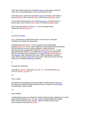 32 Ao lado oriental quatro mil e quinhentas canos, e três portas: a porta de
José, uma; a porta de Benjamim, outra; a porta de Dão, outra.
33 Ao lado do sul, quatro mil e quinhentas canos por medida, e três portas: a
porta do Simeón, uma; a porta do Isacar, outra; a porta do Zabulón, outra.
34 E ao lado ocidental quatro mil e quinhentas canos, e suas três portas: a
porta do Gad, uma; a porta do Aser, outra; a 767 porta do Neftalí, outra.
35 Em redor terá dezoito mil canos. E o nome da cidade desde
aquele dia será Jehová-sama.
1.
Os nomes das tribos.
O cap. 48 descreve a distribuição da terra, e termina com a descrição
do tamanho da cidade e de suas portas.
A distribuição da terra (vers. 1-7) não se parece muito à distribuição
feita pelo Josué (Jos. 13-19). Nem a idade nem a ascendência materna parecem
ter tido muito que ver com o critério orientador. A parte central da
terra tinha que ser ocupada pela "porção do Jehová" (Eze. 45: 1-7). A cada
lado desta porção estariam Judá e Benjamim, as tribos que permaneceram
fiéis por mais tempo que as outras dez. As tribos do Rubén e do Simeón, os
dois maiores, foram colocadas junto a elas. Dão foi localizado no extremo
norte, onde uma parte da tribo tinha vivido antes. Não parece haver nenhuma
razão para a localização das tribos restantes.
8.
A porção que reservarão.
A "porção do Jehová", descrita já no cap. 45: 1-7. Com referência ao cap.
48: 8-14, ver com. cap. 45: 1-7.
15.
Para a cidade.
As parcelas dos sacerdotes e dos levita mediam 10.000 cotovelos cada uma,
do norte ao sul, deixando 5.000 cotovelos de toda a "porção" ao sul da posse
dos sacerdotes, "para a cidade".
16.
Suas medidas.
A cidade devia ocupar um quadrado de 4.500 cotovelos de lado, rodeado de um campo
aberto de 250 cotovelos (vers. 17), com o qual o quadrado dedicado à cidade
tinha 5.000 cotovelos (2,6 km.) de lado. Este era o largo preciso do que
ficava ao lado sul da porção do Jehová.
 