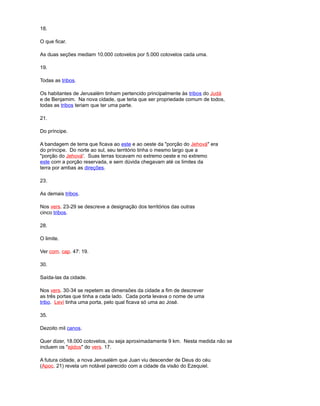 18.
O que ficar.
As duas seções mediam 10.000 cotovelos por 5.000 cotovelos cada uma.
19.
Todas as tribos.
Os habitantes de Jerusalém tinham pertencido principalmente às tribos do Judá
e de Benjamim. Na nova cidade, que teria que ser propriedade comum de todos,
todas as tribos teriam que ter uma parte.
21.
Do príncipe.
A bandagem de terra que ficava ao este e ao oeste da "porção do Jehová" era
do príncipe. Do norte ao sul, seu território tinha o mesmo largo que a
"porção do Jehová'. Suas terras tocavam no extremo oeste e no extremo
este com a porção reservada, e sem dúvida chegavam até os limites da
terra por ambas as direções.
23.
As demais tribos.
Nos vers. 23-29 se descreve a designação dos territórios das outras
cinco tribos.
28.
O limite.
Ver com. cap. 47: 19.
30.
Saída-las da cidade.
Nos vers. 30-34 se repetem as dimensões da cidade a fim de descrever
as três portas que tinha a cada lado. Cada porta levava o nome de uma
tribo. Leví tinha uma porta, pelo qual ficava só uma ao José.
35.
Dezoito mil canos.
Quer dizer, 18.000 cotovelos, ou seja aproximadamente 9 km. Nesta medida não se
incluem os "ejidos" do vers. 17.
A futura cidade, a nova Jerusalém que Juan viu descender de Deus do céu
(Apoc. 21) revela um notável parecido com a cidade da visão do Ezequiel.
 
