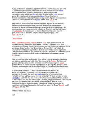 Ezequiel descreve a cidade que poderia ter sido. Juan descreve a que será.
A figura da nação do Israel como povo de Deus, dividida em doze tribos,
encontra-se através de todo o relato bíblico. As portas da nova
Jerusalém, cujos habitantes são redimidos de toda nação, tribo, língua e
povo, têm inscritos os nomes das doze tribos. Segundo a figura
bíblica, redimido-los, não importa de que raça sejam, figuram como se se os
atribuísse um lugar entre as doze tribos (ROM. 9-11; Gál. 3: 29).
O quadro do Israel, cativo em terra de Babilônia, a ponto de ser liberado e
restaurado em sua própria terra, junto com a destruição de Babilônia,
constitui as figuras que se empregam em uma boa parte do Apocalipse. Se
emprega esta figura para descrever o Israel de Deus em sua luta final contra
as potestades do mal, às quais se chama Babilônia, luta que é seguida
pela destruição de Babilônia e a gloriosa liberação da igreja. Ver
com. Jer. 50: 1.
Jehová-sama.
Heb. Yahweh-shammah, "Yahveh está ali" (BJ). Com estas palavras, tão
apropriadas para designar à nova cidade, o profeta Ezequiel conclui seus
mensagens proféticas. Havia-lhe meio doido anunciar o retiro da presença divina
por causa da corrupção moral de seu povo. Também teve o privilégio de
anunciar o remédio para o pecado, e declarar com vívidas figuras a gloriosa
768 perspectiva do futuro que poderia ter sido uma realidade se o Israel houvesse
aceito o remédio divino que tão misericordiosamente foi devotado (ver as
PP. 28-34).
Não há modo de saber se Ezequiel viveu até ver retornar a sua terra a alguns
de seus compatriotas sob o benéfico decreto do rei da Persia. Se houvesse
podido saber que seus escritos foram ser conservados no sagrado canon,
poderia haver-se consolado com a perspectiva de que alguma geração futura
aceitaria a mensagem que seus companheiros no cativeiro tinham desprezado.
A exortação é para nós. O novo o Israel de Deus está a ponto de
entrar em uma terra muito mais gloriosa que a que foi oferecida à
geração do Ezequiel. De novo, a entrada se apóia no cumprimento de
certos requisitos. Já houve uma demora em cumprir de todo coração com as
condições. Mas esta vez não pode haver uma prosternação indefinida, porque
a restauração não tem que ser nacional. Quando chegar o momento, Deus juntará
de todos os países a quem tenha feito uma preparação pessoal. Eles
terão que herdar as ricas promessas e viverão na cidade, prefigurada na
descrição profético do Ezequiel, e chamada, por ordem de Deus, "Jehová [está]
ali" (Apoc. 21: 22). 770
O MINISTÉRIO DO Daniel
771
 
