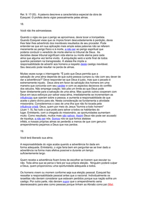 Rei. 9: 17-20). A palavra descreve a característica especial da obra de
Ezequiel. O profeta devia vigiar pessoalmente pelas almas.
18.
Você não lhe admoestasse.
Quando o vigia via que o perigo se aproximava, devia tocar a trompetista.
Quando Ezequiel visse que os ímpios foram descuidadamente à perdição, devia
lhes falar lhes advertindo dos inevitáveis resultados de seu proceder. Pode
entender-se que em sua aplicação mais ampla estas palavras não se referem
meramente ao perigo físico e à morte, a não ser ao perigo espiritual que
poderia conduzir o veredicto de morte eterna no tribunal de Deus. As
decisões desse tribunal significam vida eterna ou morte eterna para cada
alma que alguma vez tenha vivido. A aniquilação será a sorte final de todos
quantos persistam na transgressão. À atalaia lhe impõe a
responsabilidade de advertir aos homens a respeito deste castigo inevitável.
Seu descuido pode resultar na perda de almas.
Muitas vezes surge o interrogante: "É justo que Deus permita que a
salvação de uma alma dependa de que outra pessoa cumpra ou não com seu dever de
dar a advertência?" Deve responder-se que Deus é justo, mas que o pecado é
extremamente injusto. Deus obra em favor da salvação dos homens em uma
maneira que concorda com seu caráter e com os aspectos decisivos do conflito
dos séculos. Não emprega coação. Isto põe um limite ao que Deus pode
fazer diretamente para a salvação de uma alma. Mas quando outros cooperam com
Deus em seus esforços por salvar essa alma, imediatamente se incrementam as
influências que operam sobre a pessoa, e aumenta a responsabilidade de que
aceite o plano divino para ele. Nesta consideração se fundamenta a atividade
missionária. Consideremos o caso de uma ilha que não foi tocada pela
influência cristã. Deus, quem por meio do Jesus "ilumina a todo homem"
(Juan 1: 9), faz tudo o que pode para salvar a todos os habitantes do
lugar. Entretanto, com a chegada do missionário, as oportunidades aumentam
muito. Como resultado, muitos mais são salvos. Assim Deus não pode ser acusado
de injustiça, a não ser nós. Somos nós os que fomos atalaias
infiéis, e nossas próprias almas se perderão a menos de que com genuíno
arrependimento peçamos a Deus que nos perdoe.
19.
Você terá liberado sua alma.
A responsabilidade do vigia acaba quando a advertência foi dada em
forma adequada. Entretanto, o vigia faria bem em perguntar-se se tiver dado a
advertência na forma mais efetiva possível e durante um tempo
suficientemente largo.
Quem recebe a advertência ficam livres de escolher se tiverem que escutar ou
não. Toda alma que se perca o fará por sua própria eleição. Ninguém poderá culpar
a Deus, quem proporcionou uma oportunidade adequada a todos.
Os homens vivem ou morrem conforme seja sua eleição pessoal. Ezequiel faz
ressaltar a responsabilidade pessoal antes que a nacional. Individualmente os
israelitas não deviam considerar que estavam perdidos porque sua nação sofria um
castigo. Por outra parte, não deviam supor que o arrependimento seria
desnecessário para eles como pessoas porque tinham ao Abraão como pai (Mat.
 