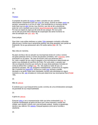 3: 9).
20.
Tropeço.
O propósito da pedra de tropeço é deter o pecador em seu caminho
descendente e despertá-lo para que sinta seu perigo. Quando se detém assim ao
pecador, necessita-se a voz de um vigia. Uma advertência no momento devido
pode fazer que se além de seu mau caminho. que não se dê a advertência
pode dar como resultado que se lance desenfrenadamente para a destruição.
Por isso se exigirá do vigia que dê conta de seu sangue. De novo pode
ver-se até que ponto Deus depende da cooperação dos seres humanos na
obra da salvação (ver com. vers. 18).
Suas justiças.
Quer dizer, suas ações piedosas ou justas. Esta passagem contradiz a difundida
idéia de que o homem que é seriamente piedoso não pode apostatar nem perder-se
finalmente. Só os que perseverem até o fim serão salvos (Mat. 24: 13).
617
Não virão em memória.
No plano de Deus não se calculam as recompensas tendo em conta o número
de ações piedosas menos o número de pecados cometidos, nem viceversa, como
ensinavam-no os judeus. No caso do homem justo que persevera até o
fim, todo o registro de sua culpa é apagado e sua recompensa é determinada em
apóie a sua aceitação do sacrifício de Cristo. Por outra parte, o pecador que
não se arrepende encontra que nenhuma de suas obras piedosas é tomada em
conta ao atribuir-lhe o castigo (cap. 18). Isto explica a razão de que, ao
perdoá-los pecados, não são apagados imediatamente. conserva-se um registro
até o momento do julgamento, porque se o justo logo rechaça o perdão
devotado e se perde, todas suas iniqüidades, tenham sido perdoadas em algum
momento ou não, são tomadas em conta para determinar sua recompensa final (PVGM
196).
22.
Mão do Jehová.
É evidente que o que Ezequiel tinha ouvido o encheu de uma entristecedora sensação
da gravidade de sua responsabilidade.
23.
A glória do Jehová.
Ezequiel voltou a ver a impressionante visão que tinha contemplado (cap. 1).
A grande manifestação da glória de Deus que o tinha inspirado a aceitar seu
missão, sem dúvida o imbuiu com uma renovada certeza. Aceitou a repreensão
devida a seu silêncio. Em adiante, Ezequiel aparece como servo humilde e
obediente.
24.
 