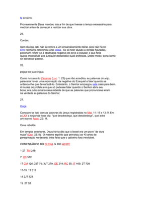 te encerre.
Provavelmente Deus mandou isto a fim de que tivesse o tempo necessário para
meditar antes de começar a realizar sua obra.
25.
Cordas.
Sem dúvida, isto não se refere a um encarceramento literal, pois não há no
livro nenhuma referência a tal coisa. Se se fizer alusão a cordas figuradas,
poderiam referir-se à obstinada negativa do povo a escutar, o que faria
quase impossível que Ezequiel declarasse suas profecias. Deste modo, seria como
se estivesse pacote.
26.
pegue-se sua língua.
Como no caso do Zacarías (Luc. 1: 22) que não acreditou as palavras do anjo,
pareceria haver uma reprovação da negativa do Ezequiel a falar quando se
ordenou-lhe que devia fazê-lo. Entretanto, o Senhor empregou este caso para bem.
A mudez do profeta e o que só pudesse falar quando o Senhor abria seu
boca, era outro sinal à casa rebelde de que as palavras que pronunciava eram
na verdade as palavras do Senhor.
27.
Ouça.
Compare-se isto com as palavras do Jesus registradas no Mat. 11: 15 e 13: 9. Em
a LXX a segunda frase diz: "que desobedeça, que desobedeça", que acha
um eco no Apoc. 22: 11.
Casa rebelde.
Em tempos anteriores, Deus havia dito que o Israel era um povo "de dura
nuca" (Exo. 32: 9). O mesmo espírito que provocou os 40 anos de
peregrinação no deserto tinha feito que o cativeiro fora inevitável.
COMENTÁRIOS DO ELENA G. DO WHITE
1-27 TM 216
7 CS 512
17 CM 126; 2JT 76; 3JT 279; OE 219; RC 55; IT 469; 2T 708
17-19 1T 313
18 2JT 523
19 2T 53
 