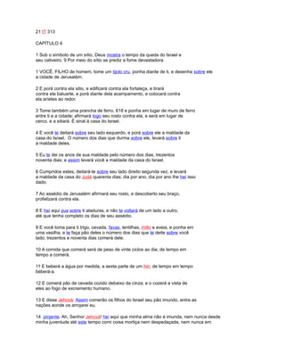 21 IT 313
CAPÍTULO 4
1 Sob o símbolo de um sítio, Deus mostra o tempo da queda do Israel e
seu cativeiro. 9 Por meio do sítio se prediz a fome devastadora.
1 VOCÊ, FILHO de homem, tome um tijolo cru, ponha diante de ti, e desenha sobre ele
a cidade de Jerusalém.
2 E porá contra ela sitio, e edificará contra ela fortaleça, e tirará
contra ela baluarte, e porá diante dela acampamento, e colocará contra
ela aríetes ao redor.
3 Tome também uma prancha de ferro, 618 e ponha em lugar de muro de ferro
entre ti e a cidade; afirmará logo seu rosto contra ela, e será em lugar de
cerco, e a sitiará. É sinal à casa do Israel.
4 E você te deitará sobre seu lado esquerdo, e porá sobre ele a maldade da
casa do Israel. O número dos dias que durma sobre ele, levará sobre ti
a maldade deles.
5 Eu te dei os anos de sua maldade pelo número dos dias, trezentos
noventa dias; e assim levará você a maldade da casa do Israel.
6 Cumpridos estes, deitará-te sobre seu lado direito segunda vez, e levará
a maldade da casa do Judá quarenta dias; dia por ano, dia por ano lhe hei isso
dado.
7 Ao assédio de Jerusalém afirmará seu rosto, e descoberto seu braço,
profetizará contra ela.
8 E hei aqui pus sobre ti ataduras, e não te voltará de um lado a outro,
até que tenha completo os dias de seu assédio.
9 E você toma para ti trigo, cevada, favas, lentilhas, millo e aveia, e ponha em
uma vasilha, e te faça pão deles o número dos dias que te deite sobre você
lado; trezentos e noventa dias comerá dele.
10 A comida que comerá será de peso de vinte ciclos ao dia; de tempo em
tempo a comerá.
11 E beberá a água por medida, a sexta parte de um hin; de tempo em tempo
beberá-a.
12 E comerá pão de cevada cozido debaixo da cinza; e o cozerá a vista de
eles ao fogo de excremento humano.
13 E disse Jehová: Assim comerão os filhos do Israel seu pão imundo, entre as
nações aonde os arrojarei eu.
14 pinjente: Ah, Senhor Jehová! hei aqui que minha alma não é imunda, nem nunca desde
minha juventude até este tempo comi coisa mortiça nem despedaçada, nem nunca em
 