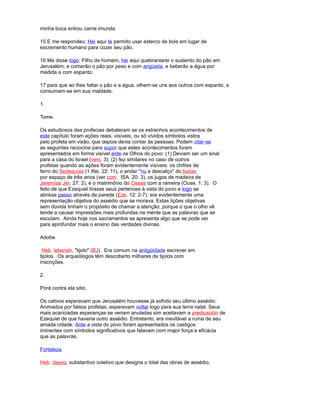 minha boca entrou carne imunda.
15 E me respondeu: Hei aqui te permito usar esterco de bois em lugar de
excremento humano para cozer seu pão.
16 Me disse logo: Filho de homem, hei aqui quebrantarei o sustento do pão em
Jerusalém; e comerão o pão por peso e com angústia, e beberão a água por
medida e com espanto,
17 para que ao lhes faltar o pão e a água, olhem-se uns aos outros com espanto, e
consumam-se em sua maldade.
1.
Tome.
Os estudiosos das profecias debateram se os estranhos acontecimentos de
este capítulo foram ações reais, visíveis, ou só vívidos símbolos vistos
pelo profeta em visão, que depois devia contar às pessoas. Podem citar-se
as seguintes raciocine para supor que estes acontecimentos foram
apresentados em forma visível ante os Olhos do povo: (1) Deviam ser um sinal
para a casa do Israel (vers. 3); (2) fez similares no caso de outros
profetas quando as ações foram evidentemente visíveis: os chifres de
ferro do Sedequías (1 Rei. 22: 11), o andar "nu e descalço" do Isaías
por espaço de três anos (ver com. ISA. 20: 3), os jugos de madeira de
Jeremías Jer. 27: 2), e o matrimônio do Oseas com a rameira (Ouse. 1: 3). O
feito de que Ezequiel tirasse seus pertences à vista do povo e logo se
abrisse passo através da parede (Eze. 12: 2-7), era evidentemente uma
representação objetiva do assédio que se morava. Estas lições objetivas
sem dúvida tinham o propósito de chamar a atenção, porque o que o olho vê
tende a causar impressões mais profundas na mente que as palavras que se
escutam. Ainda hoje nos sacramentos se apresenta algo que se pode ver
para aprofundar mais o ensino das verdades divinas.
Adobe.
Heb. lebenah, "tijolo" (BJ). Era comum na antigüidade escrever em
tijolos. Os arqueólogos têm descoberto milhares de tijolos com
inscrições.
2.
Porá contra ela sitio.
Os cativos esperavam que Jerusalém houvesse já sofrido seu último assédio.
Animados por falsos profetas, esperavam voltar logo para sua terra natal. Seus
mais acariciadas esperanças se veriam anuladas sim aceitavam a predicación de
Ezequiel de que haveria outro assédio. Entretanto, era inevitável a ruína de seu
amada cidade. Ante a vista do povo foram apresentados os castigos
iminentes com símbolos significativos que falavam com major força e eficácia
que as palavras.
Fortaleza.
Heb. dayeq, substantivo coletivo que designa o total das obras de assédio,
 