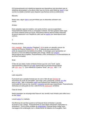 619 possivelmente com referência especial aos dispositivos que permitiam que os
sitiadores alcançassem uma altura maior que os muros, para observar assim o que
ocorria na cidade e também para disparar suas flechas contra os defensores.
Baluarte.
Neste caso, algum aterro que permitisse que os atacantes subissem aos
muros.
Aríetes.
Eram pesadas vigas de madeira, com ponta de ferro, que se suspendiam
horizontalmente desde torres ou armações mutáveis. Se fazia golpear estas vigas
em forma violenta contra os muros. Nos baixos-relevos assírios estas máquinas
de guerra aparecem com freqüência, pelo qual se supõe que nessa época eram
comuns.
3.
Prancha de ferro.
Heb. majabath. Esta prancha ("frigideira", BJ) é ainda um utensílio comum de
cozinha no Próximo Oriente (Lev. 2: 5). É possível que a prancha fora
parte do equipamento domésticos do profeta. A empregou para representar um
escudo ou muro de defesa levantado pelo inimigo, desde cujo amparo
descarregava seus projéteis. Possivelmente o ferro simbolizava a invulnerabilidade de
as linhas inimizades.
Sinal.
O fato de que estes vívidos símbolos tinham que ser uma "sinal", apóia
vigorosamente a idéia de que este capítulo fala de acontecimentos literais
(ver com. vers. 1). Com referência à palavra "sinal", ver com. ISA. 7: 14.
4.
Lado esquerdo.
É provável que a posição tivesse que ver com o fato de que Samaria se
encontrava ao norte de Jerusalém, quer dizer, para a esquerda, quando um olhe
para ao este. Não é necessário supor que Ezequiel ficou deitado em forma
continuada 24 horas ao dia, durante o comprido período aqui especificado. Possivelmente
dedicasse só certa parte do dia a esta forma de predicación simbólica.
Casa do Israel.
Nesta passagem se emprega esta frase em seu sentido mais limitado para referir-se a
as dez tribos.
Levará sobre ti a maldade.
Há diferença de opiniões quanto a se Ezequiel devia simbolizar o pecado
do Israel ou seu castigo. Possivelmente as duas idéias estivessem implicadas no
simbolismo. Como outros profetas da antigüidade, Ezequiel devia mitigar seus
mensagens de condenação com o oferecimento do bálsamo do Evangelho. Sem
 