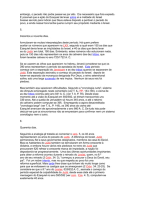 embargo, o pecado não podia passar-se por alto. Era necessário que fora expiado.
É possível que a ação do Ezequiel de levar sobre si a maldade do Israel
tivesse servido para indicar que Deus estava disposto a perdoar o pecado do
povo, e ainda nessa hora tardia queria cumprir seu propósito mediante o Israel.
5.
trezentos e noventa dias.
formularam-se muitas interpretações deste período. Há quem prefere
aceitar os números que aparecem na LXX, segundo a qual eram 150 os dias que
Ezequiel devia levar as iniqüidades do Israel, e 40 os dias que devia levar
as do Judá; em total, 190 dias. Entretanto, estes números não solucionam nada,
pois os 150 dias não representam os anos de cativeiro das dez tribos, que
foram levadas cativas no ano 723/1722 A. C.
Se se usarem as cifras que aparecem no hebreu, deverá considerar-se que os
390 anos representam o período da apostasia do Israel. Este período
começa com a separação do Jeroboam e as dez tribos quando se separaram de
Judá. Esta separação assinalou o começo do pecado do Israel. depois de
haver-se separado da monarquia designada Por Deus, o reino setentrional
sofreu sob uma larga sucessão de reis ímpios. Nenhum de seus reis foi
piedoso.
Mas também aqui aparecem dificuldades. Segundo a "cronologia curta", sistema
de cômputo empregado neste comentário (ver T. IL, PP. 143-146), o cisma de
as dez tribos ocorreu pelo ano 931 A. C. (ver T. II, P. 78). Desde esse
momento até a visão do Ezequiel em 593/592, só tinham transcorrido uns
339 anos. Até a queda de Jerusalém só houve 345 anos, e até o retorno
do cativeiro podem computar-se 395. Empregando a agora desacreditada
"cronologia larga" (ver T. IL, P. 145), os 390 anos do cisma até
Ezequiel arrancam de aproximadamente o ano 980 A. C. De tudo isto pode
deduzir-se que os sincronismos não se emprestam para confirmar nem um sistema
cronológico nem o outro.
6.
Quarenta dias.
Seguindo a analogia já tratada ao comentar o vers. 5, os 40 anos
representariam os anos do pecado do Judá. A diferença do Israel, Judá
permaneceu fiel a seus governantes designados, membros da casa do David.
Mas os habitantes do Judá também se derrubaram em forma crescente à
idolatria, e embora houve vários reis piedosos no reino do Judá que
procuraram 620 refrear a crescente marca de impiedade, a nação foi
degradando-se progressivamente. Uma das últimas oportunidades importantes
para obter a reforma ocorreu durante o reinado do Josías, quem, no 8.º
ano de seu reinado (2 Crón. 34: 3), "começou a procurar o Deus do David, seu
pai". Foi um nobre intento, mas no que respeita ao povo foi uma
reforma superficial. Mais tarde lhes disse que tinham ido muito longe como
para que se evitassem os castigos que os ameaçavam (2 Crón. 34: 23-25). Se
considera-se que o 8.º ano do Josías, 633/632 A. C., assinala o começo do
período especial de culpabilidade do Judá, desde essa data até o primeiro
mensagem do Ezequiel no ano 593/592 (ver com. Eze. 4: 5), computam-se
exatamente 40 anos.
 