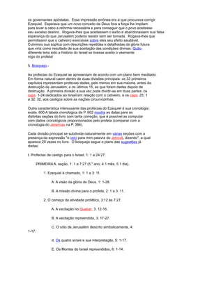 os governantes apóstatas. Essa impressão errônea era a que procurava corrigir
Ezequiel. Esperava que um novo conceito de Deus fora a força lhe impilam
para levar a cabo a reforma necessária e para conseguir que o povo aceitasse
seu excelso destino. Rogava-lhes que aceitassem o exílio e abandonassem sua falsa
esperança de que Jerusalém poderia resistir sem ser tomada. Rogava-lhes que
permitissem que o cativeiro exercesse sobre eles seu efeito saudável.
Culminou sua súplica com descrições repetidas e detalhadas da glória futura
que viria como resultado de sua aceitação das condições divinas. Quão
diferente teria sido a história do Israel se tivesse aceito o veemente
rogo do profeta!
5. Bosquejo.-
As profecias do Ezequiel se apresentam de acordo com um plano bem meditado.
Em forma natural caem dentro de duas divisões principais: os 33 primeiros
capítulos representam profecias dadas, pelo menos em sua maioria, antes da
destruição de Jerusalém; e os últimos 15, as que foram dadas depois da
destruição. A primeira divisão a sua vez pode dividir-se em duas partes: os
caps. 1-24 dedicados ao Israel em relação com o cativeiro, e os caps. 25: 1
a 32: 32, aos castigos sobre as nações circunvizinhas.
Outra característica interessante das profecias do Ezequiel é sua cronologia
exata. 600 A tabela cronológica da P. 602 mostra as datas para as
distintas seções do livro com tanta correção, que é possível as computar
com dados cronológicos proporcionados pelo profeta (comparar com a
cronologia do Jeremías na P. 384).
Cada divisão principal se subdivide naturalmente em várias seções com a
presença da expressão "e veio para mim palavra do Jehová, dizendo", a qual
aparece 29 vezes no livro. O bosquejo segue o plano das sugestões já
dadas:
I. Profecias de castigo para o Israel, 1: 1 a 24:27.
PRIMEIRA A. seção, 1: 1 a 7:27 (5." ano, 4.1 mês, 5.1 dia).
1. Ezequiel é chamado, 1: 1 a 3: 11.
A. A visão da glória de Deus, 1: 1-28.
B. A missão divina para o profeta, 2: 1 a 3: 11.
2. O começo da atividade profético, 3:12 às 7:27.
A. A vacilação no Quebar, 3: 12-16.
B. A vacilação repreendida, 3: 17-27.
C. O sítio de Jerusalém descrito simbolicamente, 4:
1-17.
d. Os quatro sinais e sua interpretação, 5: 1-17.
E. Os Montes do Israel repreendidos, 6: 1-14.
 