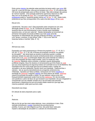 Entre outros intentos de entender estes períodos de tempo está o que suma 390
mais 40, o que dá 430 dias, cifra que se compara com o Exo. 12: 40 onde se dão
430 anos de peregrinação para os filhos do Israel. Mas esta analogia não parece
ter nenhum sentido. Uma variação totalmente caprichosa relaciona os 390
dias com os 40 açoites do Deut. 25: 3, os quais foram reduzidos pelos
professores judeus a "quarenta açoites menos um" (2 Cor. 11: 24). Deste modo,
pretende-se que lhes correspondiam 39 a cada uma das tribos e 40 ao Judá.
Dia por ano.
Literalmente, "dia para o ano". Esta expressão pode comparar-se com uma
afirmação similar no Núm. 14: 34: "Conforme ao número dos dias, dos
quarenta dias em que reconheceram a terra, levarão suas iniqüidades
quarenta anos, um ano por cada dia". Nestas declarações se encontram as
primeiras insinuações da escala profético que mais tarde seria tão
importante na interpretação das grandes profecias de tempo, tais como
a do "tempo, e tempos, e meio tempo" (Dão. 7: 25) e a de "dois mil
trezentas tardes e manhãs" (Dão. 8: 14).
7.
Afirmará seu rosto.
Expressão que indica perseverança e firmeza de propósito (Lev. 17: 10; 20: 3,
5-6; 26: 17; Eze. 15: 7; 20: 46). A firmeza de propósito concernia "ao assédio
de Jerusalém". Isto devia fazer-se durante os períodos quando o profeta
estivesse deitado de cada lado levando simbolicamente tanto a iniqüidade de
Israel como a do Judá. A combinação destes atos pode entender-se melhor a
a luz dos propósitos de Deus nesta ocasião, como os revela por meio
do Jeremías. Mediante vários símbolos, e também usando declarações
proféticas singelas, Deus lhe declarou à remanescente que tinha ficado no Judá
que sua única esperança de segurança estava em submeter-se ao rei de Babilônia. Seu
iniqüidade tinha ido muito longe para que se pudesse evitar o castigo de
Jerusalém e de seus habitantes. Deviam levar sua iniqüidade. Esperava-lhes o
cativeiro. Isto se opunha diametralmente às arrogantes ambicione dos
militaristas. Apoiados por falsos profetas, rechaçavam em forma desafinou a
exortação do Jeremías e seguiam adiante com seus planos de resistir. Jeremías
mesmo foi pontuado de espião e traidor. Os que estavam cativos junto com
Ezequiel também esperavam poder livrar-se dos babilonios. Em vez de aceitar
com paciência o plano de Deus de que levassem sua iniqüidade e de que chegassem a
compreender que seu rebelde coração era a raiz de todas suas penúrias,
acariciavam a esperança de que sua amada cidade resisti-la e que logo eles
mesmos poderiam voltar para sua terra natal.
Descoberto seu braço.
Em atitude de estar preparado para a ação.
8.
Ataduras.
Não se diz de que tipo eram estas ataduras, mas o simbolismo é claro. Esta
restrição simbolizava o caráter inexorável dos acontecimentos
preditos. O povo, por mais diligente que fora, não podia fazer nada para
impedir a devastação de Jerusalém e o cativeiro do remanescente.
 