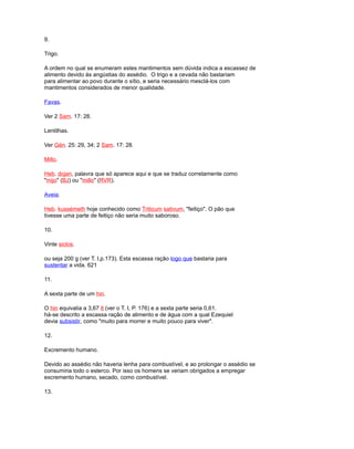 9.
Trigo.
A ordem no qual se enumeram estes mantimentos sem dúvida indica a escassez de
alimento devido às angústias do assédio. O trigo e a cevada não bastariam
para alimentar ao povo durante o sítio, e seria necessário mesclá-los com
mantimentos considerados de menor qualidade.
Favas.
Ver 2 Sam. 17: 28.
Lentilhas.
Ver Gén. 25: 29, 34; 2 Sam. 17: 28.
Millo.
Heb. dojan, palavra que só aparece aqui e que se traduz corretamente como
"mijo" (BJ) ou "millo" (RVR).
Aveia.
Heb. kussémeth hoje conhecido como Triticum sativum, "feitiço". O pão que
tivesse uma parte de feitiço não seria muito saboroso.
10.
Vinte siclos.
ou seja 200 g (ver T. I,p.173). Esta escassa ração logo que bastaria para
sustentar a vida. 621
11.
A sexta parte de um hin.
O hin equivalia a 3,67 lt (ver o T. I, P. 176) e a sexta parte seria 0,61.
há-se descrito a escassa ração de alimento e de água com a qual Ezequiel
devia subsistir, como "muito para morrer e muito pouco para viver".
12.
Excremento humano.
Devido ao assédio não haveria lenha para combustível, e ao prolongar o assédio se
consumiria todo o esterco. Por isso os homens se veriam obrigados a empregar
excremento humano, secado, como combustível.
13.
 