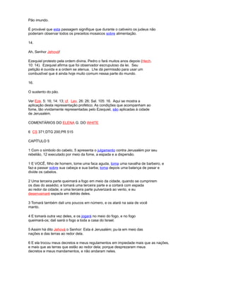 Pão imundo.
É provável que esta passagem signifique que durante o cativeiro os judeus não
poderiam observar todos os preceitos mosaicos sobre alimentação.
14.
Ah, Senhor Jehová!
Ezequiel protesto pela ordem divina. Pedro o fará muitos anos depois (Hech.
10: 14). Ezequiel afirma que foi observador escrupuloso da lei. Seu
petição é ouvida e a ordem se atenua. Lhe dá permissão para usar um
combustível que é ainda hoje muito comum nessa parte do mundo.
16.
O sustento do pão.
Ver Eze. 5: 16; 14: 13; cf. Lev. 26: 26; Sal. 105: 16. Aqui se mostra a
aplicação desta representação profético. As condições que acompanham ao
fome, tão vividamente representadas pelo Ezequiel, são aplicadas à cidade
de Jerusalém.
COMENTÁRIOS DO ELENA G. DO WHITE
6 CS 371;DTG 200;PR 515
CAPÍTULO 5
1 Com o símbolo do cabelo, 5 apresenta o julgamento contra Jerusalém por seu
rebelião, 12 executado por meio da fome, a espada e a dispersão.
1 E VOCÊ, filho de homem, tome uma faca aguda, toma uma navalha de barbeiro, e
faz-a passar sobre sua cabeça e sua barba; toma depois uma balança de pesar e
divide os cabelos.
2 Uma terceira parte queimará a fogo em meio da cidade, quando se cumprirem
os dias do assédio; e tomará uma terceira parte e a cortará com espada
ao redor da cidade; e uma terceira parte pulverizará ao vento, e eu
desenvainaré espada em detrás deles.
3 Tomará também dali uns poucos em número, e os atará na saia de você
manto.
4 E tomará outra vez deles, e os jogará no meio do fogo, e no fogo
queimará-os; dali sairá o fogo a toda a casa do Israel.
5 Assim há dito Jehová o Senhor: Esta é Jerusalém; pu-la em meio das
nações e das terras ao redor dela.
6 E ela trocou meus decretos e meus regulamentos em impiedade mais que as nações,
e mais que as terras que estão ao redor dela; porque desprezaram meus
decretos e meus mandamentos, e não andaram neles.
 