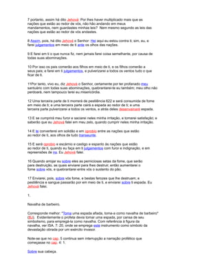 7 portanto, assim há dito Jehová: Por lhes haver multiplicado mais que as
nações que estão ao redor de vós, não hão andando em meus
mandamentos, nem guardastes minhas leis? Nem mesmo segundo as leis das
nações que estão ao redor de vós andastes.
8 Assim, pois, há dito Jehová o Senhor: Hei aqui eu estou contra ti; sim, eu, e
farei julgamentos em meio de ti ante os olhos das nações.
9 E farei em ti o que nunca fiz, nem jamais farei coisa semelhante, por causa de
todas suas abominações.
10 Por isso os pais comerão aos filhos em meio de ti, e os filhos comerão a
seus pais; e farei em ti julgamentos, e pulverizarei a todos os ventos tudo o que
ficar de ti.
11Por tanto, vivo eu, diz Jehová o Senhor, certamente por ter profanado meu
santuário com todas suas abominações, quebrantarei-te eu também; meu olho não
perdoará, nem tampouco terei eu misericórdia.
12 Uma terceira parte de ti morrerá de pestilência 622 e será consumida de fome
em meio de ti; e uma terceira parte cairá a espada ao redor de ti; e uma
terceira parte pulverizarei a todos os ventos, e atrás deles desenvainaré espada.
13 E se cumprirá meu furor e saciarei neles minha irritação, e tomarei satisfação; e
saberão que eu Jehová falei em meu zelo, quando cumprir neles minha irritação.
14 E te converterei em solidão e em oprobio entre as nações que estão
ao redor de ti, aos olhos de tudo transeunte.
15 E será oprobio e escárnio e castigo e espanto às nações que estão
ao redor de ti, quando eu faça em ti julgamentos com furor e indignação, e em
repreensões de ira. Eu Jehová falei.
16 Quando arrojar eu sobre eles as perniciosas setas da fome, que serão
para destruição, as quais enviarei para lhes destruir, então aumentarei o
fome sobre vós, e quebrantarei entre vós o sustento do pão.
17 Enviarei, pois, sobre vós fome, e bestas ferozes que lhe destruam; e
pestilência e sangue passarão por em meio de ti, e enviarei sobre ti espada. Eu
Jehová falei.
1.
Navalha de barbeiro.
Corresponde melhor: "Toma uma espada afiada, toma-a como navalha de barbeiro"
(BJ). Evidentemente o profeta devia tomar uma espada, por cansa de seu
simbolismo, para empregá-la como navalha. Com referência à figura da
navalha, ver ISA. 7: 20, onde se emprega este instrumento como símbolo da
devastação obrada por um exército invasor.
Note-se que no cap. 5 continua sem interrupção a narração profético que
começasse no cap. 4: 1.
Sobre sua cabeça.
 