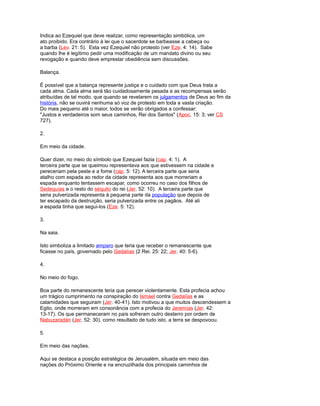 Indica ao Ezequiel que deve realizar, como representação simbólica, um
ato proibido. Era contrário à lei que o sacerdote se barbeasse a cabeça ou
a barba (Lev. 21: 5). Esta vez Ezequiel não protesto (ver Eze. 4: 14). Sabe
quando lhe é legítimo pedir uma modificação de um mandato divino ou seu
revogação e quando deve emprestar obediência sem discussões.
Balança.
É possível que a balança represente justiça e o cuidado com que Deus trata a
cada alma. Cada alma será tão cuidadosamente pesada e as recompensas serão
atribuídas de tal modo, que quando se revelarem os julgamentos de Deus ao fim da
história, não se ouvirá nenhuma só voz de protesto em toda a vasta criação.
Do mais pequeno até o maior, todos se verão obrigados a confessar:
"Justos e verdadeiros som seus caminhos, Rei dos Santos" (Apoc. 15: 3; ver CS
727).
2.
Em meio da cidade.
Quer dizer, no meio do símbolo que Ezequiel fazia (cap. 4: 1). A
terceira parte que se queimou representava aos que estivessem na cidade e
pereceriam pela peste e a fome (cap. 5: 12). A terceira parte que seria
atalho com espada ao redor da cidade representa aos que morreriam a
espada enquanto tentassem escapar, como ocorreu no caso dos filhos de
Sedequías e o resto do séquito do rei (Jer. 52: 10). A terceira parte que
seria pulverizada representa à pequena parte da população que depois de
ter escapado da destruição, seria pulverizada entre os pagãos. Até ali
a espada tinha que segui-los (Eze. 5: 12).
3.
Na saia.
Isto simboliza a limitado amparo que teria que receber o remanescente que
ficasse no país, governado pelo Gedalías (2 Rei. 25: 22; Jer. 40: 5-6).
4.
No meio do fogo.
Boa parte do remanescente teria que perecer violentamente. Esta profecia achou
um trágico cumprimento na conspiração do Ismael contra Gedalías e as
calamidades que seguiram (Jer. 40-41). Isto motivou a que muitos descendessem a
Egito, onde morreram em consonância com a profecia do Jeremías (Jer. 42:
13-17). Os que permaneceram no país sofreram outro desterro por ordem de
Nabuzaradán (Jer. 52: 30). como resultado de tudo isto, a terra se despovoou.
5.
Em meio das nações.
Aqui se destaca a posição estratégica de Jerusalém, situada em meio das
nações do Próximo Oriente e na encruzilhada dos principais caminhos de
 