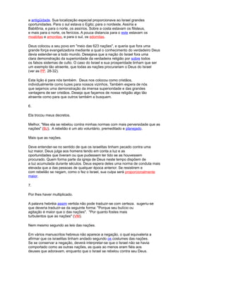 a antigüidade. Sua localização especial proporcionava ao Israel grandes
oportunidades. Para o sul estava o Egito; para o nordeste, Assíria e
Babilônia, e para o norte, os assírios. Sobre a costa estavam os filisteus,
e mais para o norte, os fenícios. A pouca distancia para o este estavam os
moabitas e amonitas, e para o sul, os edomitas.
Deus colocou a seu povo em "meio das 623 nações", e queria que fora uma
grande força evangelizadora mediante a qual o conhecimento do verdadeiro Deus
devia estender-se a todo mundo. Desejava que a nação do Israel fora uma
clara demonstração da superioridade da verdadeira religião por sobre todos
os falsos sistemas de culto. O caso do Israel e sua prosperidade tinham que ser
um exemplo tão atraente, que todas as nações procurariam o Deus do Israel
(ver as PP. 28-32).
Esta lição é para nós também. Deus nos colocou como cristãos,
individualmente como luzes para nossos vizinhos. Também espera de nós
que sejamos uma demonstração da imensa superioridade e das grandes
vantagens de ser cristãos. Deseja que façamos de nossa religião algo tão
atraente como para que outros também a busquem.
6.
Ela trocou meus decretos.
Melhor, "Mas ela se rebelou contra minhas normas com mais perversidade que as
nações" (BJ). A rebelião é um ato voluntário, premeditado e planejado.
Mais que as nações.
Deve entender-se no sentido de que os israelitas tinham pecado contra uma
luz maior. Deus julga aos homens tendo em conta a luz e as
oportunidades que tiveram ou que pudessem ter tido se as houvessem
procurado. Quem forma parte da igreja de Deus neste tempo dispõem de
a luz acumulada durante séculos. Deus espera deles uma norma de conduta mais
elevada que a das pessoas de qualquer época anterior. Se resistirem e
com rebelião se negam, como o fez o Israel, sua culpa será proporcionalmente
maior.
7.
Por lhes haver multiplicado.
A palavra hebréia assim vertida não pode traduzir-se com certeza. sugeriu-se
que deveria traduzir-se da seguinte forma: "Porque seu bulício ou
agitação é maior que o das nações". "Por quanto fostes mais
turbulentos que as nações" (VM).
Nem mesmo segundo as leis das nações.
Em vários manuscritos hebreus não aparece a negação, o qual equivaleria a
afirmar que os israelitas tinham andado segundo os costumes das nações.
Se se conservar a negação, deverá interpretar-se que o Israel não se havia
comportado como as outras nações, as quais ao menos eram fiéis aos
deuses que adoravam, enquanto que o Israel se rebelou contra seu Deus.
 