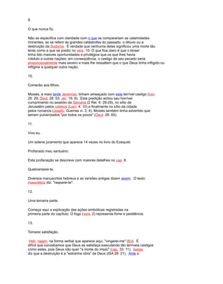9.
O que nunca fiz.
Não se especifica com claridade com o que se comparariam as calamidades
iminentes, se se referir às grandes catástrofes do passado: o dilúvio ou a
destruição da Sodoma. É verdade que nenhuma delas significou uma morte tão
lenta como a que se prediz no vers. 10. O que fica claro é que o Israel
tinha tido maiores oportunidades e privilégios que os que lhes havia
crédulo a outras nações; em conseqüência, o castigo de seu pecado seria
proporcionalmente mais severo e mais lhe ressaltem que o que Deus tinha infligido ou
infligiria a qualquer outra nação.
10.
Comerão aos filhos.
Moisés, e mais tarde Jeremías, tinham ameaçado com este terrível castigo (Lev.
26: 29; Deut. 28: 53; Jer. 19: 9). Esta predição achou seu horrível
cumprimento no assédio da Samaria (2 Rei. 6: 28-29), no sítio de
Jerusalém pelos caldeos (Lam. 4: 10) e finalmente no sítio da cidade
pelos romanos (Josefo, Guerras vi. 3, 4). Moisés também tinha advertido que
seriam pulverizados "por todos os povos" (Deut. 28: 64).
11.
Vivo eu.
Um solene juramento que aparece 14 vezes no livro do Ezequiel.
Profanado meu santuário.
Esta profanação se descreve com maiores detalhes no cap. 8.
Quebrantarei-te.
Diversos manuscritos hebreus e as versões antigas dizem assim. O texto
masorético diz: "rasparei-te".
12.
Uma terceira parte.
Começa aqui a explicação das ações simbólicas registradas na
primeira parte do capítulo. O fogo (vers. 2) representa fome e pestilência.
13.
Tomarei satisfação.
Heb. najam, na forma verbal que aparece aqui, "vingarei-me" (BJ). É
difícil que concebamos que Deus se satisfaça executando tão terríveis castigos
como estes, pois Deus não quer "a morte do ímpio" (cap. 33: 11). Isaías
diz que a destruição é a "estranha obra" de Deus (ISA 28: 21). Ante a
 